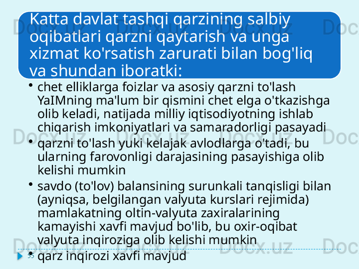 Katta davlat tashqi qarzining salbiy 
oqibatlari qarzni qaytarish va unga 
xizmat ko'rsatish zarurati bilan bog'liq 
va shundan iboratki:
•
chet elliklarga foizlar va asosiy qarzni to'lash 
YaIMning ma'lum bir qismini chet elga o'tkazishga 
olib keladi, natijada milliy iqtisodiyotning ishlab 
chiqarish imkoniyatlari va samaradorligi pasayadi
•
qarzni to'lash yuki kelajak avlodlarga o'tadi, bu 
ularning farovonligi darajasining pasayishiga olib 
kelishi mumkin
•
savdo (to'lov) balansining surunkali tanqisligi bilan 
(ayniqsa, belgilangan valyuta kurslari rejimida) 
mamlakatning oltin-valyuta zaxiralarining 
kamayishi xavfi mavjud bo'lib, bu oxir-oqibat 
valyuta inqiroziga olib kelishi mumkin
•
qarz inqirozi xavfi mavjud55  