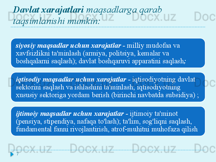 Davlat xarajatlari  maqsadlarga qarab 
taqsimlanishi mumkin:
siyosiy maqsadlar uchun xarajatlar   -   milliy mudofaa va 
xavfsizlikni ta'minlash (armiya, politsiya, kemalar va 
boshqalarni saqlash); davlat boshqaruvi apparatini saqlash ;
iqtisodiy maqsadlar uchun xarajatlar   -   iqtisodiyotning davlat 
sektorini saqlash va ishlashini ta'minlash; iqtisodiyotning 
xususiy sektoriga yordam berish (birinchi navbatda subsidiya) ;
ijtimoiy maqsadlar uchun xarajatlar   -   ijtimoiy ta'minot 
(pensiya, stipendiya, nafaqa to'lash); ta'lim, sog'liqni saqlash, 
fundamental fanni rivojlantirish, atrof-muhitni muhofaza qilish
7