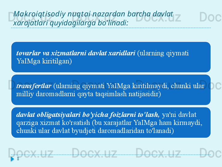 Mak roiqt isodiy  nuqt ai nazardan  barcha davlat 
xarajatlari quyidagilarga bo'linadi:
tovarlar va xizmatlarni davlat xaridlari  (ularning qiymati 
YaIMga kiritilgan)
transfertlar  (ularning qiymati YaIMga kiritilmaydi, chunki ular 
milliy daromadlarni qayta taqsimlash natijasidir)
davlat obligatsiyalari bo'yicha foizlarni to'lash,  ya'ni davlat 
qarziga xizmat ko'rsatish (bu xarajatlar YaIMga ham kirmaydi, 
chunki ular davlat byudjeti daromadlaridan to'lanadi)
8  