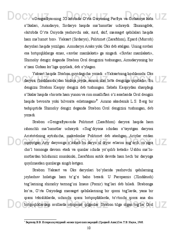 «Geografiya»ning   XI   kitobida   O‘rta   Osiyoning   Parfiya   va   Girkaniya   kabi
o‘lkalari,   Amudaryo,   Sirdaryo   haqida   ma’lumot lar   uchraydi.   Shuningdek,
«kitobda   O‘rta   Osiyoda   yashovchi   sak,   surd,   skif,   massaget   qabilalari   haqida
ham ma’lumot bor». Yaksart (Sirdaryo), Politimet (Zarafshon), Epard (Murrob)
daryolari haqida yozilgan. Amudaryo Araks yoki Oks deb atalgan. Uning suvlari
esa   botqoqliklarga   emas,   «suvlar   mamlakati»   ga   singadi.   «Suvlar   mamlakati»,
Shimoliy dengiz deganda Strabon Orol dengizini tushungan, Amudaryoning bir
o‘zani Girkan ko‘liga quyiladi, deb o‘ylagan.
Yaksart haqida Strabon quyidagicha yozadi: «Yaksartning boshlanishi Oks
daryosi (boshlanishi)dan boshqa joyda, ammo ular bitta dengizga quyiladi». Bu
dengizni   Strabon   Kaspiy   dengizi   deb   tushungan.   Sababi   Kaspiydan   sharqdagi
o‘lkalar haqida «birorta ham yunon va rim mualliflari o‘z asarlarida Orol dengizi
haqida   bevosita   yoki   bilvosita   eslatmagan» 9
.   Ammo   akademik   L.S.   Berg   bir
tadqiqotida   Shimoliy   dengiz   deganda   Strabon   Orol   dengizini   tushungan,   deb
yozadi.
Strabon   «Geografiya»sida   Politimet   (Zarafshon)   daryosi   haqida   ham
ishonchli   ma’lumotlar   uchraydi:   «Sug‘diyona   ichidan   o‘tayotgan   daryoni
Aristotelning   aytishicha,   makedonlar   Politimet   deb   atashgan.   Ariylar   еridan
oqayotgan   Ariy   daryosiga   o‘xshab   bu   daryo   ul   diyor   еrlarini   sug‘orib,   so‘ngra
cho‘l   tomonga   davom   etadi   va   qumlar   ichida   yo‘qolib   ketadi»   Ushbu   ma’lu-
motlardan   bilishimiz   mumkinki,   Zarafshon   antik   davrda   ham   hech   bir   daryoga
quyilmasdan qumlarga singib ketgan.
Strabon   Yaksart   va   Oks   daryolari   bo‘ylarida   yashovchi   qabilarning
joylashuv   holatiga   ham   to‘g‘ri   baho   beradi.   U   Paropamis   (Xindikush)
tog‘larining   shimoliy   tarmog‘ini   Imaus   (Pomir)   tog‘lari   deb   biladi.   Strabonga
ko‘ra,   O‘rta   Osiyodagi   massaget   qabilalarining   bir   qismi   tog‘larda,   yana   bir
qismi   tekisliklarda,   uchinchi   qismi   botqoqdiklarda,   to‘rtinchi   qismi   ana   shu
botqoqliklardagi   orollarda   istiqomat   qilganlar.   Strabon   tilga   olgan   tog‘lar   Orol
9
 Бартолд В.В. История културной жизни туретских народой (Средней Азии)Соч.Т.В. Наука, 1968.
10 