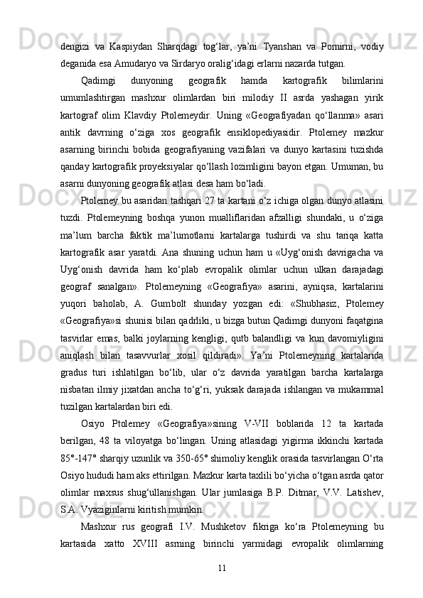 dengizi   va   Kaspiydan   Sharqdagi   tog‘lar,   ya’ni   Tyanshan   va   Pomirni,   vodiy
deganida esa Amudaryo va Sirdaryo oralig‘idagi еrlarni nazarda tutgan.
Qadimgi   dunyoning   geografik   hamda   kartografik   bilimlarini
umumlashtirgan   mashxur   olimlardan   biri   milodiy   II   asrda   yashagan   yirik
kartograf   olim   Klavdiy   Ptolemeydir.   Uning   «Geografiyadan   qo‘llanma»   asari
antik   davrning   o‘ziga   xos   geografik   ensiklopediyasidir.   Ptolemey   mazkur
asarning   birinchi   bobida   geografiyaning   vazifalari   va   dunyo   kartasini   tuzishda
qanday kartografik proyeksiyalar qo‘llash lozimligini bayon etgan. Umuman, bu
asarni dunyoning geogra fik atlasi desa ham bo‘ladi.
Ptolemey bu asaridan tashqari 27 ta kartani o‘z ichiga olgan dunyo atlasini
tuzdi.   Ptolemeyning   boshqa   yunon   mualliflaridan   afzalligi   shundaki,   u   o‘ziga
ma’lum   barcha   fak tik   ma’lumotlarni   kartalarga   tushirdi   va   shu   tariqa   katta
kartografik   asar   yaratdi.   Ana   shuning   uchun   ham   u   «Uyg‘onish   davrigacha   va
Uyg‘onish   davrida   ham   ko‘plab   еvropalik   olimlar   uchun   ulkan   darajadagi
geograf   sanalgan».   Ptolemeyning   «Geo grafiya»   asarini,   ayniqsa,   kartalarini
yuqori   baholab,   A.   Gum bolt   shunday   yozgan   edi:   «Shubhasiz,   Ptolemey
«Geografiya»si shunisi bilan qadrliki, u bizga butun Qadimgi dunyoni faqatgina
tasvirlar   emas,   balki   joylarning   kengligi,   qutb   balandligi   va   kun   davomiyligini
aniqlash   bilan   tasavvurlar   xosil   qildiradi».   Ya’ni   Ptolemeyning   kartalarida
gradus   turi   ishlatilgan   bo‘lib,   ular   o‘z   davrida   yaratilgan   barcha   kartalarga
nisbatan  ilmiy jixatdan  ancha  to‘g‘ri,  yuksak  darajada  ishlangan  va mukammal
tuzilgan kartalardan biri edi.
Osiyo   Ptolemey   «Geografiya»sining   V-VII   boblarida   12   ta   kartada
berilgan,   48   ta   viloyatga   bo‘lingan.   Uning   atlasidagi   yigirma   ikkinchi   kartada
85°-147° sharqiy uzunlik va 350-65° shimoliy kenglik orasida tasvirlangan O‘rta
Osiyo hududi ham aks ettirilgan. Mazkur karta taxlili bo‘yicha o‘tgan asrda qator
olimlar   maxsus   shug‘ullanishgan.   Ular   jumlasiga   B.P.   Ditmar,   V.V.   Latishev,
S.A. Vyaziginlarni kiritish mumkin.
Mashxur   rus   geografi   I.V.   Mushketov   fikriga   ko‘ra   Pto lemeyning   bu
kartasida   xatto   XVIII   asrning   birinchi   yarmidagi   еvropalik   olimlarning
11