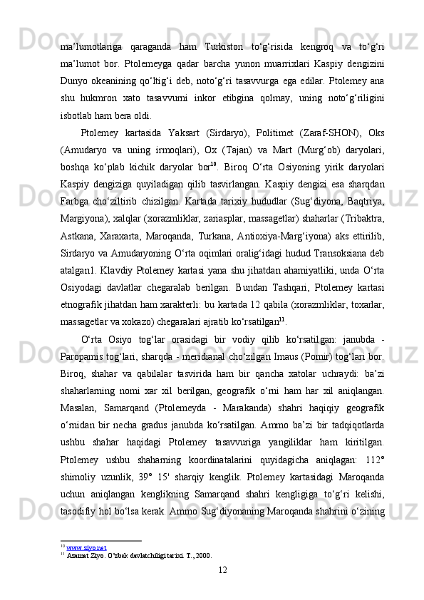 ma’lumotlariga   qaraganda   ham   Turkiston   to‘g‘risida   kengroq   va   to‘g‘ri
ma’lumot   bor.   Ptolemeyga   qadar   barcha   yunon   muarrixlari   Kaspiy   dengizini
Dunyo   okeanining   qo‘ltig‘i   deb,   noto‘g‘ri   tasavvurga   ega   edilar.   Ptolemey   ana
shu   hukmron   xato   tasavvurni   inkor   etibgina   qolmay,   uning   noto‘g‘riligini
isbotlab ham bera oldi.
Ptolemey   kartasida   Yaksart   (Sirdaryo),   Politimet   (Zaraf-SHON),   Oks
(Amudaryo   va   uning   irmoqlari),   Ox   (Tajan)   va   Mart   (Murg‘ob)   daryolari,
boshqa   ko‘plab   kichik   daryolar   bor 10
.   Biroq   O‘rta   Osiyoning   yirik   daryolari
Kaspiy   dengiziga   quyiladigan   qilib   tasvirlangan.   Kaspiy   dengizi   esa   sharqdan
Farbga   cho‘ziltirib   chizilgan.   Kartada   tarixiy   hududlar   (Sug‘diyona,   Baqtriya,
Margiyona), xalqlar (xorazmliklar, zariasplar, massagetlar) shaharlar (Tribaktra,
Astkana,   Xaraxarta,   Maroqanda,   Turkana,   Antioxiya-Marg‘iyona)   aks   ettirilib,
Sirdaryo va Amudaryoning O‘rta oqimlari oralig‘idagi hudud Transoksiana deb
atalgan1.   Klavdiy   Ptolemey   kartasi   yana   shu   jihatdan   ahamiyatliki,   unda   O‘rta
Osiyodagi   davlatlar   chegaralab   berilgan.   Bundan   Tashqari,   Ptolemey   kartasi
etnografik jihatdan ham xarakterli: bu kartada 12 qabila (xorazmliklar, toxarlar,
massa getlar va xokazo) chegaralari ajratib ko‘rsatilgan 11
.
O‘rta   Osiyo   tog‘lar   orasidagi   bir   vodiy   qilib   ko‘rsatil gan:   janubda   -
Paropamis tog‘lari, sharqda - meridianal  cho‘zilgan Imaus (Pomir) tog‘lari bor.
Biroq,   shahar   va   qabilalar   tasvirida   ham   bir   qancha   xatolar   uchraydi:   ba’zi
shaharlarning   nomi   xar   xil   berilgan,   geo grafik   o‘rni   ham   har   xil   aniqlangan.
Masalan,   Samarqand   (Ptolemeyda   -   Marakanda)   shahri   haqiqiy   geografik
o‘rnidan   bir   necha   gradus   janubda   ko‘rsatilgan.   Ammo   ba’zi   bir   tadqiqotlarda
ushbu   shahar   haqidagi   Ptolemey   tasavvuriga   yangiliklar   ham   kiritilgan.
Ptolemey   ushbu   shaharning   koordinatalarini   quyidagicha   aniqlagan:   112°
shimoliy   uzunlik,   39°   15'   sharqiy   kenglik.   Ptolemey   kartasidagi   Maroqanda
uchun   aniqlangan   kenglikning   Samarqand   shahri   kengligiga   to‘g‘ri   kelishi,
tasodifiy hol bo‘lsa kerak. Ammo Sug‘diyonaning Maroqanda shahrini o‘zining
10
  www.ziyo.net  
11
 Azamat Ziyo. O’zbek davlatchiligi tarixi. T., 2000.
12 