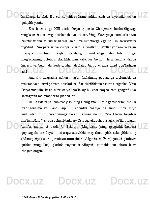 kartalarga   ko‘chdi.   Bu   esa   xo‘jalik   ishlarini   tashkil   etish   va   sayohatlar   uchun
qulaylik yaratdi.
Shu   bilan   birga   XIII   asrda   Osiyo   qit’asida   Chingizxon   boshchiligidagi
mug‘ullar   istilosining   boshlanishi   va   bu   xavfning   Yevropaga   ham   ta’siridan
havotir   ushbu   xududlar   haqida   aniq,   ma’lumotlarga   ega   bo‘lish   zaruriyatini
tug‘dirdi. Rim papalari va еvropalik katolik qirollar mug‘ullar yordamida yaqin
Sharqda   musulmon   xalqlari   qarshiligini   sindirishga,   shu   bilan   birga,
mug‘ullarning   poloteist   ekanliklaridan   xabardor   bo‘lib,   ularni   katolik   diniga
kiritish   va   butun   dunyoda   xristian   davlatini   barpo   etishga   umid   bog‘lashgan
edi1.
Ana   shu   maqsadlar   uchun   mug‘ul   davlatining   poytaxtiga   diplomatik   va
maxsus   vakillarini   jo‘nata   boshladilar.   Bu   elchiliklarda   ishtirok   etganlar   O‘rta
Osiyo   xududini   kesib   o‘tar   va   yo‘l-yo‘lakay   bu   еrlar   haqida   ham   geografik   va
kartografik ma’lumotlar to‘plar edilar.
XIII asrda papa Innokentiy IV ning Chingizxon huzuriga yuborgan elchisi
fransiskan   monaxi   Plano   Karpini   1246   yidda   Rossiyaning   janubi,   O‘rta   Osiyo
xududidan   o‘tib   Qoraqurumga   boradi.   Aynan   uning   O‘rta   Osiyo   haqidagi
ma’lumotlari Yevropa uchun Markaziy Osiyoga eltuvchi quruqlik yo‘llari haqida
batafsil   ma’lumot   berdi.   U   Tatariya   (Mug‘uliston)ning   geografik   holatini
quyidagicha ta’riflaydi: «...sharqda xitoyliklarning, shuningdek, solangliklarning
(Manchjuriya)   еrlari,   janubdan   sarratsinlar   (Afgoniston,   Eron),   janubi-g‘arbdan
guirlar   (mug‘ullar),   g‘arbda   naymanlar   viloyati;   shimolda   esa   okean   bilan
chegaralangan» 13
.
13
 Saidboboyev .Z. Tarixiy grografiya. Toshkent. 2010.
14 