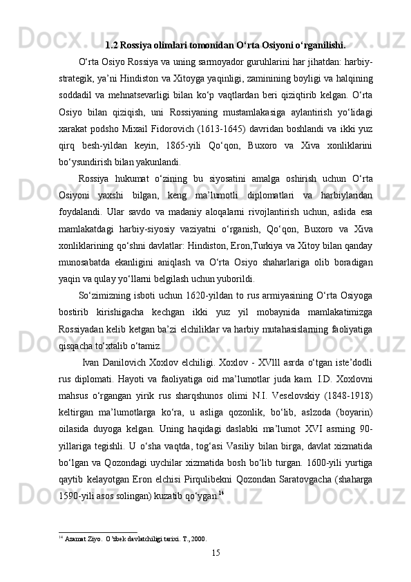 1.2 Rossiya olimlari tomonidan O‘rta Osiyoni o‘rganilishi.
O‘rta Osiyo Rossiya va uning sarmoyador guruhlarini har jihatdan: harbiy-
strategik, ya’ni Hindiston va Xitoyga yaqinligi, zaminining boyligi va halqining
soddadil   va   mehnatsevarligi   bilan   ko‘p   vaqtlardan   beri   qiziqtirib   kelgan.   O‘rta
Osiyo   bilan   qiziqish,   uni   Rossiyaning   mustamlakasiga   aylantirish   yo‘lidagi
xarakat   podsho   Mixail   Fidorovich   (1613-1645)   davridan   boshlandi   va   ikki   yuz
qirq   besh-yildan   keyin,   1865-yili   Qo‘qon,   Buxoro   va   Xiva   xonliklarini
bo‘ysundirish bilan yakunlandi. 
Rossiya   hukumat   o‘zining   bu   siyosatini   amalga   oshirish   uchun   O‘rta
Osiyoni   yaxshi   bilgan,   keng   ma’lumotli   diplomatlari   va   harbiylaridan
foydalandi.   Ular   savdo   va   madaniy   aloqalarni   rivojlantirish   uchun,   aslida   esa
mamlakatdagi   harbiy-siyosiy   vaziyatni   o‘rganish,   Qo‘qon,   Buxoro   va   Xiva
xonliklarining qo‘shni davlatlar: Hindiston, Eron,Turkiya va Xitoy bilan qanday
munosabatda   ekanligini   aniqlash   va   O‘rta   Osiyo   shaharlariga   olib   boradigan
yaqin va qulay yo‘llarni belgilash uchun yuborildi. 
So‘zimizning   isboti   uchun   1620-yildan   to   rus   armiyasining   O‘rta   Osiyoga
bostirib   kirishigacha   kechgan   ikki   yuz   yil   mobaynida   mamlakatimizga
Rossiyadan kelib ketgan ba’zi elchiliklar va harbiy mutahasislarning faoliyatiga
qisqacha to‘xtalib o‘tamiz. 
  Ivan   Danilovich   Xoxlov   elchiligi.   Xoxlov   -   XVlll   asrda   o‘tgan   iste’dodli
rus   diplomati.   Hayoti   va   faoliyatiga   oid   ma’lumotlar   juda   kam.   I.D.   Xoxlovni
mahsus   o‘rgangan   yirik   rus   sharqshunos   olimi   N.I.   Veselovskiy   (1848-1918)
keltirgan   ma’lumotlarga   ko‘ra,   u   asliga   qozonlik,   bo‘lib,   aslzoda   (boyarin)
oilasida   duyoga   kelgan.   Uning   haqidagi   daslabki   ma’lumot   XVI   asrning   90-
yillariga   tegishli.   U   o‘sha   vaqtda,   tog‘asi   Vasiliy   bilan   birga,   davlat   xizmatida
bo‘lgan   va   Qozondagi   uychilar   xizmatida   bosh   bo‘lib   turgan.   1600-yili   yurtiga
qaytib   kelayotgan   Eron   elchisi   Pirqulibekni   Qozondan   Saratovgacha   (shaharga
1590-yili asos solingan) kuzatib qo‘ygan. 14
14
 Azamat Ziyo.  O’zbek davlatchiligi tarixi. T., 2000.
15
