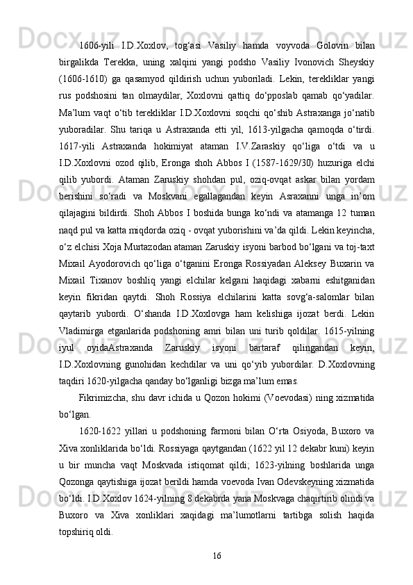 1606-yili   I.D.Xoxlov,   tog‘asi   Vasiliy   hamda   voyvoda   Golovin   bilan
birgalikda   Terekka,   uning   xalqini   yangi   podsho   Vasiliy   Ivonovich   Sheyskiy
(1606-1610)   ga   qasamyod   qildirish   uchun   yuboriladi.   Lekin,   terekliklar   yangi
rus   podshosini   tan   olmaydilar,   Xoxlovni   qattiq   do‘pposlab   qamab   qo‘yadilar.
Ma’lum   vaqt   o‘tib   terekliklar   I.D.Xoxlovni   soqchi   qo‘shib   Astraxanga   jo‘natib
yuboradilar.   Shu   tariqa   u   Astraxanda   еtti   yil,   1613-yilgacha   qamoqda   o‘tirdi.
1617-yili   Astraxanda   hokimiyat   ataman   I.V.Zaraskiy   qo‘liga   o‘tdi   va   u
I.D.Xoxlovni   ozod   qilib,   Eronga   shoh   Abbos   I   (1587-1629/30)   huzuriga   elchi
qilib   yubordi.   Ataman   Zaruskiy   shohdan   pul,   oziq-ovqat   askar   bilan   yordam
berishini   so‘radi   va   Moskvani   egallagandan   keyin   Asraxanni   unga   in’om
qilajagini   bildirdi.   Shoh   Abbos   I   boshida   bunga   ko‘ndi   va   atamanga   12   tuman
naqd pul va katta miqdorda oziq - ovqat yuborishini va’da qildi. Lekin keyincha,
o‘z elchisi Xoja Murtazodan ataman Zaruskiy isyoni barbod bo‘lgani va toj-taxt
Mixail   Ayodorovich   qo‘liga   o‘tganini   Eronga   Rossiyadan   Aleksey   Buxarin   va
Mixail   Tixanov   boshliq   yangi   elchilar   kelgani   haqidagi   xabarni   eshitganidan
keyin   fikridan   qaytdi.   Shoh   Rossiya   elchilarini   katta   sovg‘a-salomlar   bilan
qaytarib   yubordi.   O‘shanda   I.D.Xoxlovga   ham   kelishiga   ijozat   berdi.   Lekin
Vladimirga   еtganlarida   podshoning   amri   bilan   uni   turib   qoldilar.   1615-yilning
iyul   oyidaAstraxanda   Zaruskiy   isyoni   bartaraf   qilingandan   keyin,
I.D.Xoxlovning   gunohidan   kechdilar   va   uni   qo‘yib   yubordilar.   D.Xoxlovning
taqdiri 1620-yilgacha qanday bo‘lganligi bizga ma’lum emas.
Fikrimizcha, shu davr ichida u Qozon hokimi (Voevodasi)  ning xizmatida
bo‘lgan.
1620-1622   yillari   u   podshoning   farmoni   bilan   O‘rta   Osiyoda,   Buxoro   va
Xiva xonliklarida bo‘ldi. Rossiyaga qaytgandan (1622 yil 12 dekabr kuni) keyin
u   bir   muncha   vaqt   Moskvada   istiqomat   qildi;   1623-yilning   boshlarida   unga
Qozonga qaytishiga ijozat berildi hamda voevoda Ivan Odevskeyning xizmatida
bo‘ldi. I.D.Xoxlov 1624-yilning 8 dekabrda yana Moskvaga chaqirtirib olindi va
Buxoro   va   Xiva   xonliklari   xaqidagi   ma’lumotlarni   tartibga   solish   haqida
topshiriq oldi.
16 