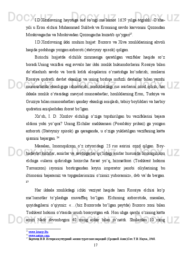 I.D.Xoxlovning   hayotiga   oid   so‘ngi   ma’lumot   1629   yilga   tegishli.   O‘sha-
yili u Eron elchisi Muhammad Sulibek va Eronning savdo karvonini Qozondan
Moskivagacha va Moskivadan Qozongacha kuzatib qo‘ygan 15
.
I.D.Xoxlovning   ikki   muhim   hujjat:   Buxoro   va   Xiva   xonliklarining   ahvoli
haqida podshoga yozgan axboroti (stateyniy spisok) qolgan.
Birinchi   hujjatda   elchilik   zimmasiga   qaratilgan   vazifalar   haqida   so‘z
boradi.Uning  vazifasi   eng  avvalo har   ikki   xonlik hukumdorlarini   Rossiya   bilan
do‘stlashish   savdo   va   bordi   keldi   aloqalarini   o‘rnatishga   ko‘ndirish;   xonlarni
Rossiya   qudratli   davlat  ekanligi  va  uning boshqa  nufuzli  davlatlar   bilan yaxshi
munosabatda ekanligiga ishontirish, xonliklardagi rus asirlarini  ozod qilish;  har
ikkala  xonlik   o‘rtasidagi   mavjud   munosabatlar,   honliklarning  Eron,   Turkiya   va
Gruziya bilan munosabatlari qanday ekanligi aniqlash, tabiiy boyliklari va harbiy
qudratini aniqlashdan iborat bo‘lgan. 
Xo‘sh,   I.   D.   Xoxlov   elchiligi   o‘ziga   topshirilgan   bu   vazifalarini   bajara
oldimi   yoki   yo‘qmi?   Uning   Elchilar   mahkamasi   (Posolskiy   prikaz)   ga   yozgan
axboroti   (Stateyniy  spisok)   ga  qaraganda,  u  o‘ziga  yuklatilgan  vazifaning  katta
qismini bajargan.  16
Masalan,   Imomqulixon   o‘z   ixtyoridagi   23   rus   asirini   ozod   qilgan.   Boy-
badavlat kishilar, amirlar va savdogarlar qo‘lidagi asirlar hususida Imomqulixon
elchiga   «ularni   qidirishga   hozircha   fursat   yo‘q,   hizmatkori   (Toshkent   hokimi
Tursunxon)   isyonini   bostirgandan   keyin   imperator   janobi   oliylarining   bu
iltimosini  bajaramiz va topganlarimizni o‘zimiz yuboramiz», deb va’da bergan.
17
Har   ikkala   xonlikdagi   ichki   vaziyat   haqida   ham   Rossiya   elchisi   ko‘p
ma’lumotlar   to‘plashga   muvaffaq   bo‘lgan.   Elchining   axborotida,   masalan,
quyidagilarni   o‘qiymiz:   «…(biz   Buxoroda   bo‘lgan   paytda)   Buxoro   xoni   bilan
Toshkent hokimi o‘rtasida urush borayotgan edi. Hon uhga qarshi o‘zining katta
amiri   Nadr   devonbegini   40   ming   askar   bilan   jo‘natdi.   Shulardan   10   ming
15
  www.Istoriy.Ru                                
16
  www.natura.com  
17
 Бартолд В.В. История културной жизни туретских народой (Средней Азии)Соч.Т.В. Наука, 1968.
17 