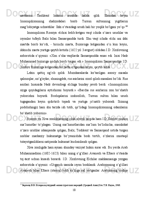 navkarini   Toshkent   hokimi   urushda   halok   qildi.   Shundan   keyin
Imomqulixonning   shahzodalari   borib   Tursun   sultonning   yigitlarini
mag‘lubiyatga uchratdilar. Ikki o‘rtasidagi urush hali bir yoqlik bo‘lgani yo‘q»  18
Imomqulixon   Rossiya   elchisi   kelib-ketgan   vaqt   ichida   o‘zaro   urushlar   va
isyonlar   tufayli   Balx   bilan   Samarqandda   turdi.   Shu   vaqt   ichida   elchi   uni   ikki
martda   borib   ko‘rdi,   -   birinchi   marta,   Buxoroga   kelganidan   o‘n   kun   keyin,
ikkinchi marta yurtiga qaytib ketishi (1622 yil 3 avgust) oldidan I.D. Xoxlovning
axborotida   o‘qiymiz:   «Xon   o‘sha   vaqtlarda   Samarqandda   emas   edi.   Inisi   Nadr
Muhammad huzuriga qochib borib turgan edi.» Imomqulixon Samarqandga I.D.
Xoxlov Buxoroga kelgandan bir hafta o‘tgandan keyin, qaytib keldi.
Lekin   qattiq   og‘rib   qoldi.   Muzokaralarda   ko‘tarilgan   asosiy   masala
qalmoqlar, no‘g‘aylar, shuningdek, rus asirlarini ozod qilish masalasi bo‘ldi. Rus
asirlari   hususida   Nadr   devonbegi   elchiga   bunday   javob   berdi:   «Imomqulixon
sizga   quyidagilarni   aytishimni   buyurdi:»   «Barcha   rus   asirlarini   xon   bo‘shatib
yuborishni   buyurdi.   Boshqalarini   inshoolloh,   Tursun   sulton   bilan   urush
tugagandan   keyin   qidirtirib   topadi   va   yurtiga   jo‘natib   yuboradi.   Sizning
podshohingiz   ham   shu   tarzda   ish   tutib,   qo‘lidagi   Imomqulixonning   odamlarini
bo‘shatib yuborsin». 
Buxoro va Xiva xonliklarining ichki ahvoli haqida ham I.D.Xoxlov muhim
ma’lumotlar   to‘plagan.   Uning   ma’lumotlaridan   ma’lum   bo‘lishicha,   mamlakat
o‘zaro  urishlar   iskanjasida  qolgan,  Balx,   Toshkent   va  Samarqand  ustida  turgan
noiblar   markaziy   hukumatga   bo‘ysunishda   bosh   tortib,   o‘zlarini   mustaqil
tutayotganliklarni natijasida hukumat kuchsizlanib qolgan. 
Xiva xonligida ham aynan shunday vaziyat hukm surar edi. Bu yеrda Arab
Muhammadxon  (1602-1623)  bilan  uning o‘g‘illari  Avanesh   va Elbars  o‘rtasida
toj-taxt   uchun   kurash   borardi.   I.D.   Xoxlovning   Elchilar   mahkamasiga   yozgan
axborotida o‘qiymiz: «Urganch zamida isyon boshlandi. Arabxonning o‘g‘illari
Avanesh  bilan  Elbars  (otasini)   tutib ko‘ziga  mil   tortganlar.  Arabxonnig  boshqa
18
 Бартолд В.В. История културной жизни туретских народой (Средней Азии)Соч.Т.В. Наука, 1968.
18 