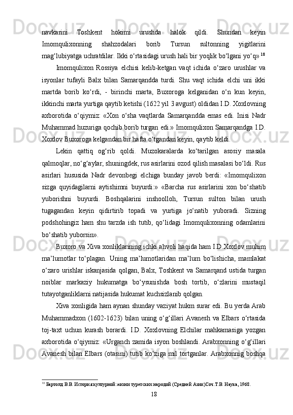navkarini   Toshkent   hokimi   urushda   halok   qildi.   Shundan   keyin
Imomqulixonning   shahzodalari   borib   Tursun   sultonning   yigitlarini
mag‘lubiyatga uchratdilar. Ikki o‘rtasidagi urush hali bir yoqlik bo‘lgani yo‘q»  18
Imomqulixon   Rossiya   elchisi   kelib-ketgan   vaqt   ichida   o‘zaro   urushlar   va
isyonlar   tufayli   Balx   bilan   Samarqandda   turdi.   Shu   vaqt   ichida   elchi   uni   ikki
martda   borib   ko‘rdi,   -   birinchi   marta,   Buxoroga   kelganidan   o‘n   kun   keyin,
ikkinchi marta yurtiga qaytib ketishi (1622 yil 3 avgust) oldidan I.D. Xoxlovning
axborotida   o‘qiymiz:   «Xon   o‘sha   vaqtlarda   Samarqandda   emas   edi.   Inisi   Nadr
Muhammad huzuriga qochib borib turgan edi.» Imomqulixon Samarqandga I.D.
Xoxlov Buxoroga kelgandan bir hafta o‘tgandan keyin, qaytib keldi.
Lekin   qattiq   og‘rib   qoldi.   Muzokaralarda   ko‘tarilgan   asosiy   masala
qalmoqlar, no‘g‘aylar, shuningdek, rus asirlarini ozod qilish masalasi bo‘ldi. Rus
asirlari   hususida   Nadr   devonbegi   elchiga   bunday   javob   berdi:   «Imomqulixon
sizga   quyidagilarni   aytishimni   buyurdi:»   «Barcha   rus   asirlarini   xon   bo‘shatib
yuborishni   buyurdi.   Boshqalarini   inshoolloh,   Tursun   sulton   bilan   urush
tugagandan   keyin   qidirtirib   topadi   va   yurtiga   jo‘natib   yuboradi.   Sizning
podshohingiz   ham   shu   tarzda   ish   tutib,   qo‘lidagi   Imomqulixonning   odamlarini
bo‘shatib yuborsin». 
Buxoro va Xiva xonliklarining ichki ahvoli haqida ham I.D.Xoxlov muhim
ma’lumotlar   to‘plagan.   Uning   ma’lumotlaridan   ma’lum   bo‘lishicha,   mamlakat
o‘zaro  urishlar   iskanjasida  qolgan,  Balx,   Toshkent   va  Samarqand  ustida  turgan
noiblar   markaziy   hukumatga   bo‘ysunishda   bosh   tortib,   o‘zlarini   mustaqil
tutayotganliklarni natijasida hukumat kuchsizlanib qolgan. 
Xiva xonligida ham aynan shunday vaziyat hukm surar edi. Bu yеrda Arab
Muhammadxon  (1602-1623)  bilan  uning o‘g‘illari  Avanesh   va Elbars  o‘rtasida
toj-taxt   uchun   kurash   borardi.   I.D.   Xoxlovning   Elchilar   mahkamasiga   yozgan
axborotida o‘qiymiz: «Urganch zamida isyon boshlandi. Arabxonning o‘g‘illari
Avanesh  bilan  Elbars  (otasini)   tutib ko‘ziga  mil   tortganlar.  Arabxonnig  boshqa
18
 Бартолд В.В. История културной жизни туретских народой (Средней Азии)Соч.Т.В. Наука, 1968.
18
