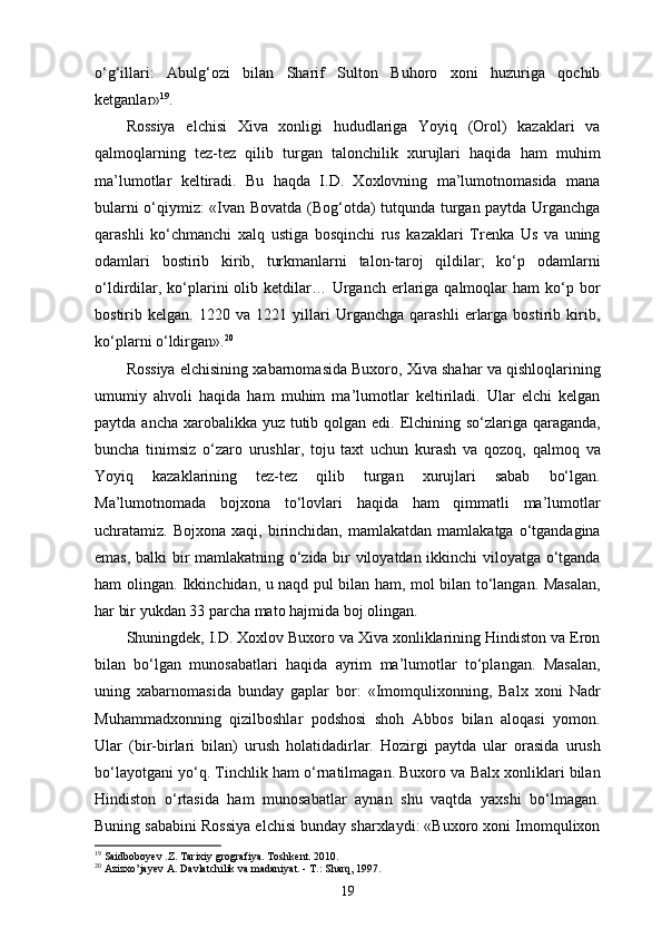 o‘g‘illari:   Abulg‘ozi   bilan   Sharif   Sulton   Buhoro   xoni   huzuriga   qochib
ketganlar» 19
. 
Rossiya   elchisi   Xiva   xonligi   hududlariga   Yoyiq   (Orol)   kazaklari   va
qalmoqlarning   tez-tez   qilib   turgan   talonchilik   xurujlari   haqida   ham   muhim
ma’lumotlar   keltiradi.   Bu   haqda   I.D.   Xoxlovning   ma’lumotnomasida   mana
bularni o‘qiymiz: «Ivan Bovatda (Bog‘otda) tutqunda turgan paytda Urganchga
qarashli   ko‘chmanchi   xalq   ustiga   bosqinchi   rus   kazaklari   Trenka   Us   va   uning
odamlari   bostirib   kirib,   turkmanlarni   talon-taroj   qildilar;   ko‘p   odamlarni
o‘ldirdilar,  ko‘plarini  olib  ketdilar…  Urganch еrlariga qalmoqlar   ham  ko‘p bor
bostirib   kelgan.   1220   va   1221   yillari   Urganchga   qarashli   еrlarga   bostirib   kirib,
ko‘plarni o‘ldirgan». 20
Rossiya elchisining xabarnomasida Buxoro, Xiva shahar va qishloqlarining
umumiy   ahvoli   haqida   ham   muhim   ma’lumotlar   keltiriladi.   Ular   elchi   kelgan
paytda ancha xarobalikka yuz tutib qolgan edi. Elchining so‘zlariga qaraganda,
buncha   tinimsiz   o‘zaro   urushlar,   toju   taxt   uchun   kurash   va   qozoq,   qalmoq   va
Yoyiq   kazaklarining   tez-tez   qilib   turgan   xurujlari   sabab   bo‘lgan.
Ma’lumotnomada   bojxona   to‘lovlari   haqida   ham   qimmatli   ma’lumotlar
uchratamiz.  Bojxona  xaqi,  birinchidan,  mamlakatdan  mamlakatga   o‘tgandagina
emas, balki bir mamlakatning o‘zida bir viloyatdan ikkinchi viloyatga o‘tganda
ham olingan. Ikkinchidan, u naqd pul bilan ham, mol bilan to‘langan. Masalan,
har bir yukdan 33 parcha mato hajmida boj olingan. 
Shuningdek, I.D. Xoxlov Buxoro va Xiva xonliklarining Hindiston va Eron
bilan   bo‘lgan   munosabatlari   haqida   ayrim   ma’lumotlar   to‘plangan.   Masalan,
uning   xabarnomasida   bunday   gaplar   bor:   «Imomqulixonning,   Balx   xoni   Nadr
Muhammadxonning   qizilboshlar   podshosi   shoh   Abbos   bilan   aloqasi   yomon.
Ular   (bir-birlari   bilan)   urush   holatidadirlar.   Hozirgi   paytda   ular   orasida   urush
bo‘layotgani yo‘q. Tinchlik ham o‘rnatilmagan. Buxoro va Balx xonliklari bilan
Hindiston   o‘rtasida   ham   munosabatlar   aynan   shu   vaqtda   yaxshi   bo‘lmagan.
Buning sababini Rossiya elchisi bunday sharxlaydi: «Buxoro xoni Imomqulixon
19
 Saidboboyev .Z. Tarixiy grografiya. Toshkent. 2010.
20
 Azizxo’jayev A. Davlatchilik va madaniyat. - T.: Sharq, 1997.
19