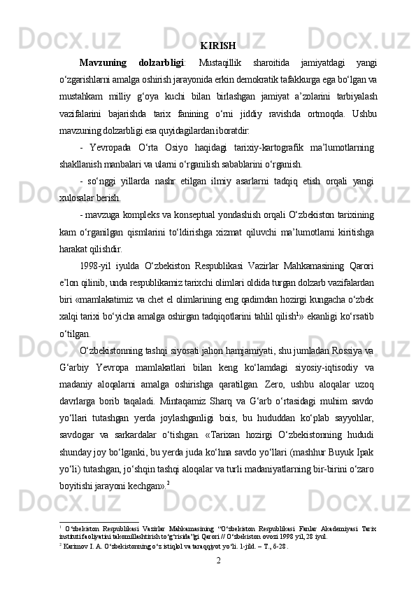 KIRISH
Mavzuning   dolzarbligi :   Mustaqillik   sharoitida   jamiyatdagi   yangi
o‘zgarishlarni amalga oshirish jarayonida erkin demokratik tafakkurga ega bo‘lgan va
mustahkam   milliy   g‘oya   kuchi   bilan   birlashgan   jamiyat   a’zolarini   tarbiyalash
vazifalarini   bajarishda   tarix   fanining   o‘rni   jiddiy   ravishda   ortmoqda.   Ushbu
mavzuning dolzarbligi esa quyidagilardan iboratdir:
-   Yevropada   O‘rta   Osiyo   haqidagi   tarixiy-kartografik   ma’lumotlarning
shakllanish manbalari va ularni o‘rganilish sabablarini o‘rganish.
-   so‘nggi   yillarda   nashr   etilgan   ilmiy   asarlarni   tadqiq   etish   orqali   yangi
xulosalar berish.
- mavzuga kompleks va konseptual yondashish orqali O‘zbekiston tarixining
kam   o‘rganilgan   qismlarini   to‘ldirishga   xizmat   qiluvchi   ma’lumotlarni   kiritishga
harakat qilishdir.
1998-yil   iyulda   O‘zbekiston   Respublikasi   Vazirlar   Mahkamasining   Qarori
e’lon qilinib, unda respublikamiz tarixchi olimlari oldida turgan dolzarb vazifalardan
biri «mamlakatimiz va chet el olimlarining eng qadimdan hozirgi kungacha o‘zbek
xalqi tarixi bo‘yicha amalga oshirgan tadqiqotlarini tahlil qilish 1
» ekanligi ko‘rsatib
o‘tilgan.
O‘zbekistonning tashqi siyosati jahon hamjamiyati, shu jumladan Rossiya va
G‘arbiy   Yevropa   mamlakatlari   bilan   keng   ko‘lamdagi   siyosiy-iqtisodiy   va
madaniy   aloqalarni   amalga   oshirishga   qaratilgan.   Zero,   ushbu   aloqalar   uzoq
davrlarga   borib   taqaladi.   Mintaqamiz   Sharq   va   G‘arb   o‘rtasidagi   muhim   savdo
yo‘llari   tutashgan   yеrda   joylashganligi   bois,   bu   hududdan   ko‘plab   sayyohlar,
savdogar   va   sarkardalar   o‘tishgan.   «Tarixan   hozirgi   O‘zbekistonning   hududi
shunday joy bo‘lganki, bu yеrda juda ko‘hna savdo yo‘llari (mashhur Buyuk Ipak
yo‘li) tutashgan, jo‘shqin tashqi aloqalar va turli madaniyatlarning bir-birini o‘zaro
boyitishi jarayoni kechgan». 2
1
  O‘zbekiston   Respublikasi   Vazirlar   Mahkamasining   “O‘zbekiston   Respublikasi   Fanlar   Akademiyasi   Tarix
instituti faoliyatini takomillashtirish to‘g‘risida”gi Qarori // O‘zbekiston ovozi 1998 yil, 28 iyul.
2
 Karimov I. A. O‘zbekistonning o‘z istiqlol va taraqqiyot yo‘li. 1-jild. – T.,   б-28 .
2
