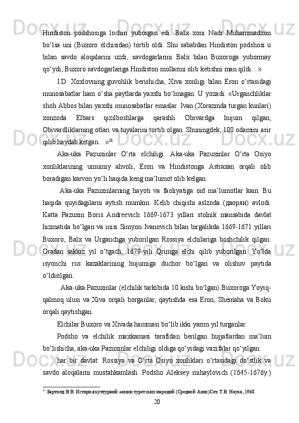 Hindiston   podshosiga   lochin   yuborgan   edi.   Balx   xoni   Nadr   Muhammadxon
bo‘lsa   uni   (Buxoro   elchisidan)   tortib   oldi.   Shu   sababdan   Hindiston   podshosi   u
bilan   savdo   aloqalarini   uzdi,   savdogarlarini   Balx   bilan   Buxoroga   yubormay
qo‘ydi, Buxoro savdogarlariga Hindiston mollarini olib ketishni man qildi…»
I.D.   Xoxlovning   guvohlik   berishicha,   Xiva   xonligi   bilan   Eron   o‘rtasidagi
munosabatlar ham o‘sha paytlarda yaxshi bo‘lmagan. U yozadi: «Urganchliklar
shoh Abbos bilan yaxshi munosabatlar emaslar. Ivan (Xorazmda turgan kunlari)
xonzoda   Elbars   qizilboshlarga   qarashli   Obivardga   hujum   qilgan,
Obivardliklarning otlari va tuyalarini tortib olgan. Shuningdek, 100 odamini asir
qilib haydab ketgan…» 21
Aka-uka   Pazuxinlar   O‘rta   elchiligi.   Aka-uka   Pazuxinlar   O‘rta   Osiyo
xonliklarining   umumiy   ahvoli,   Eron   va   Hindistonga   Astraxan   orqali   olib
boradigan karvon yo‘li haqida keng ma’lumot olib kelgan. 
  Aka-uka   Pazuxinlarning   hayoti   va   faoliyatiga   oid   ma’lumotlar   kam.   Bu
haqida   quyidagilarni   aytish   mumkin.   Kelib   chiqishi   aslzoda   ( дворян )   avlodi.
Katta   Pazuxin   Boris   Andreevich   1669-1673   yillari   stolnik   mansabida   davlat
hizmatida bo‘lgan va inisi Simyon Ivanovich bilan birgalikda 1669-1671 yillari
Buxoro,   Balx   va   Urganchga   yuborilgan   Rossiya   elchilariga   boshchilik   qilgan.
Oradan   sakkiz   yil   o‘tgach,   1679-yili   Qrimga   elchi   qilib   yuborilgan.   Yo‘lda
isyonchi   rus   kazaklarining   hujumiga   duchor   bo‘lgan   va   olishuv   paytida
o‘ldirilgan. 
  Aka-uka Pazuxinlar (elchilik tarkibida 10 kishi bo‘lgan) Buxoroga Yoyiq-
qalmoq   ulusi   va   Xiva   orqali   borganlar,   qaytishda   esa   Eron,   Shemaha   va   Boku
orqali qaytishgan. 
Elchilar Buxoro va Xivada hammasi bo‘lib ikki yarim yil turganlar. 
Podsho   va   elchilik   maxkamasi   tarafidan   berilgan   hujjatlardan   ma’lum
bo‘lishicha, aka-uka Pazuxinlar elchiligi oldiga qo‘yidagi vazifalar qo‘yilgan: 
har   bir   davlat:   Rossiya   va   O‘rta   Osiyo   xonliklari   o‘rtasidagi   do‘stlik   va
savdo   aloqalarni   mustahkamlash.   Podsho   Aleksey   mihaylovich   (1645-1676y.)
21
 Бартолд В.В. История културной жизни туретских народой (Средней Азии)Соч.Т.В. Наука, 1968.
20 