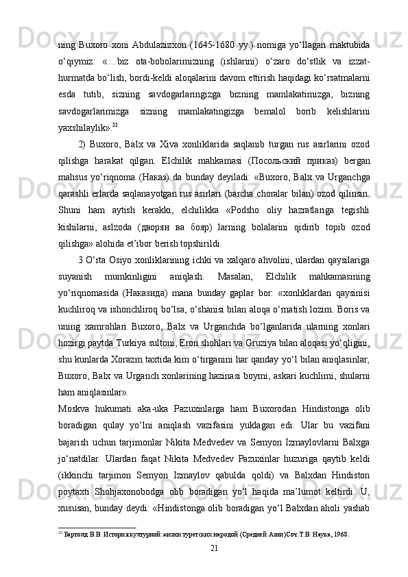 ning   Buxoro   xoni   Abdulazizxon   (1645-1680   yy.)   nomiga   yo‘llagan   maktubida
o‘qiymiz:   «…biz   ota-bobolarimizning   (ishlarini)   o‘zaro   do‘stlik   va   izzat-
hurmatda bo‘lish, bordi-keldi aloqalarini davom ettirish haqidagi ko‘rsatmalarni
esda   tutib,   sizning   savdogarlaringizga   bizning   mamlakatimizga,   bizning
savdogarlarimizga   sizning   mamlakatingizga   bemalol   borib   kelishlarini
yaxshilaylik». 22
 
2)   Buxoro,   Balx   va   Xiva   xonliklarida   saqlanib   turgan   rus   asirlarini   ozod
qilishga   harakat   qilgan.   Elchilik   mahkamasi   ( Посольский   приказ )   bergan
mahsus   yo‘riqnoma   ( Наказ )   da   bunday   deyiladi:   «Buxoro,   Balx   va   Urganchga
qarashli еrlarda saqlanayotgan rus asirlari (barcha choralar bilan) ozod qilinsin.
Shuni   ham   aytish   kerakki,   elchilikka   «Podsho   oliy   hazratlariga   tegishli
kishilarni,   aslzoda   ( дворян   ва   бояр )   larning   bolalarini   qidirib   topib   ozod
qilishga» alohida et’ibor berish topshirildi. 
3 O‘rta Osiyo xonliklarining ichki va xalqaro ahvolini, ulardan qaysilariga
suyanish   mumkinligini   aniqlash.   Masalan,   Elchilik   mahkamasining
yo‘riqnomasida   ( Наказида )   mana   bunday   gaplar   bor:   «xonliklardan   qaysinisi
kuchliroq va ishonchliroq bo‘lsa, o‘shanisi bilan aloqa o‘rnatish lozim. Boris va
uning   xamrohlari   Buxoro,   Balx   va   Urganchda   bo‘lganlarida   ularning   xonlari
hozirgi paytda Turkiya sultoni, Eron shohlari va Gruziya bilan aloqasi yo‘qligini,
shu kunlarda Xorazm taxtida kim o‘tirganini har qanday yo‘l bilan aniqlasinlar;
Buxoro, Balx va Urganch xonlarining hazinasi boymi, askari kuchlimi, shularni
ham aniqlasinlar». 
Moskva   hukumati   aka-uka   Pazuxinlarga   ham   Buxorodan   Hindistonga   olib
boradigan   qulay   yo‘lni   aniqlash   vazifasini   yuklagan   edi.   Ular   bu   vazifani
bajarish   uchun   tarjimonlar   Nikita   Medvedev   va   Semyon   Izmaylovlarni   Balxga
jo‘natdilar.   Ulardan   faqat   Nikita   Medvedev   Pazuxinlar   huzuriga   qaytib   keldi
(ikkinchi   tarjimon   Semyon   Izmaylov   qabulda   qoldi)   va   Balxdan   Hindiston
poytaxti   Shohjaxonobodga   olib   boradigan   yo‘l   haqida   ma’lumot   keltirdi.   U,
xususan, bunday deydi: «Hindistonga olib boradigan yo‘l Balxdan aholi yashab
22
 Бартолд В.В. История културной жизни туретских народой (Средней Азии)Соч.Т.В. Наука, 1968.
21 