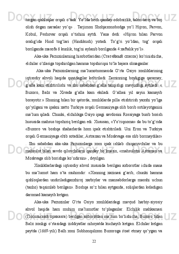 turgan qishloqlar orqali o‘tadi. Yo‘lda hech qanday odobsizlik, talon-taroj va boj
olish   degan   narsalar   yo‘q»   .   Tarjimon   Shohjaxonobodga   yo‘l   Hijron,   Parvon,
Kobul,   Peshovar   orqali   o‘tishini   aytdi.   Yana   dedi:   «Hijron   bilan   Parvon
oralig‘ida   Hind   tog‘lari   (Hindikush)   yotadi.   To‘g‘ri   yo‘ldan,   tog‘   orqali
borilganda masofa 6 kunlik, tog‘ni aylanib borilganda 4 xaftalik yo‘l». 
Aka-uka Pazuxinlarning hisobotlaridan ( Статейный   список ) ko‘rinishicha,
elchilar o‘zlariga topshirilgan hamma topshiriqni to‘la bajara olmaganlar. 
  Aka-uka   Pazuxinlarning   ma’lumotnomasida   O‘rta   Osiyo   xonliklarining
iqtisodiy   ahvoli   haqida   quyidagilar   keltiriladi:   Zaminning   boyligiga   qaramay,
g‘alla  kam   etishtirilishi  va  shu  sababdan  g‘alla  tanqisligi  mavjudligi   aytiladi:  «
Buxoro,   Balx   va   Xivada   g‘alla   kam   ekiladi.   G‘allasi   yil   sayin   kamayib
borayotir.» Shuning bilan bir qatorda, xonliklarda pilla etishtirish yaxshi yo‘lga
qo‘yilgani va ipakni xatto Turkiya orqali Germaniyaga olib borib sotilayotganini
ma’lum qiladi. Chunki, elchilikga Osiyo ipagi savdosini Rossiyaga burib borish
hususida mahsus topshiriq berilgan edi. Xususan, «Yo‘riqnoma» da bu to‘g‘rida
«Buxoro   va   boshqa   shaharlarda   hom   ipak   etishtiriladi.   Uni   Eron   va   Turkiya
orqali Germaniyaga eltib sotadilar, Astraxan va Moskvaga esa olib bormaydilar»
.   Shu   sababdan   aka-uka   Pazuxinlarga   xom   ipak   ishlab   chiqaruvchilar   va   bu
mahsulot  bilan savdo qiluvchilarni  qanday bo‘lmasin, «mahsulotni  Astraxan va
Moskvaga olib borishga ko‘ndirsin» , deyilgan. 
Xonliklarlardagi   iqtisodiy   ahvol   xususida   berilgan   axborotlar   ichida   mana
bu   ma’lumot   ham   o‘ta   muhimdir:   «Xonning   xazinasi   g‘arib,   chunki   hamma
qishloqlardan   undiriladiganxhiroj   xarbiylar   va   mansabdorlarga   maoshi   uchun
(tanho)   taqsimlab  berilgan».  Boshqa  so‘z  bilan  aytganda,  soliqlardan keladigan
daromad kamayib ketgan. 
Aka-uka   Pazuxinlar   O‘rta   Osiyo   xonliklaridagi   mavjud   harbiy-siyosiy
ahvol   haqida   ham   muhim   ma’lumotlar   to‘plaganlar.   Elchilik   mahkamasi
( Посольский   приказга ) berilgan axborotdan ma’lum bo‘lishicha, Buxoro bilan
Balx  xonligi  o‘rtasidagi   ziddiyatlar   nihoyatda   kuchayib  ketgan.  Elchilar  kelgan
paytda   (1669-yili)   Balh   xoni   Subhonqulixon   Buxoroga   itoat   etmay   qo‘ygan   va
22