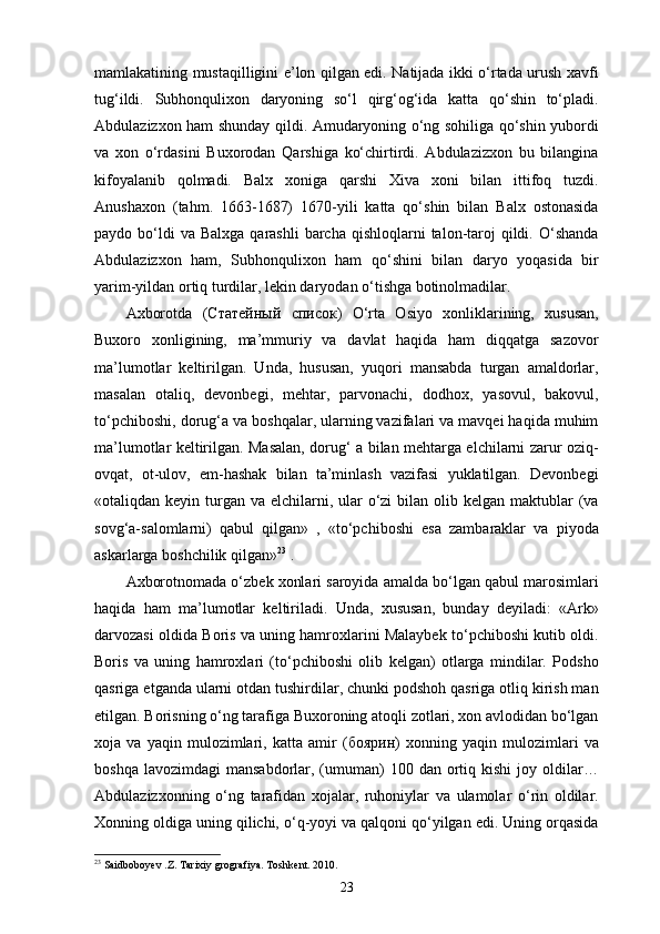 mamlakatining mustaqilligini e’lon qilgan edi. Natijada ikki o‘rtada urush xavfi
tug‘ildi.   Subhonqulixon   daryoning   so‘l   qirg‘og‘ida   katta   qo‘shin   to‘pladi.
Abdulazizxon ham shunday qildi. Amudaryoning o‘ng sohiliga qo‘shin yubordi
va   xon   o‘rdasini   Buxorodan   Qarshiga   ko‘chirtirdi.   Abdulazizxon   bu   bilangina
kifoyalanib   qolmadi.   Balx   xoniga   qarshi   Xiva   xoni   bilan   ittifoq   tuzdi.
Anushaxon   (tahm.   1663-1687)   1670-yili   katta   qo‘shin   bilan   Balx   ostonasida
paydo bo‘ldi  va  Balxga  qarashli   barcha  qishloqlarni   talon-taroj   qildi.  O‘shanda
Abdulazizxon   ham,   Subhonqulixon   ham   qo‘shini   bilan   daryo   yoqasida   bir
yarim-yildan ortiq turdilar, lekin daryodan o‘tishga botinolmadilar. 
Axborotda   ( Статейный   список )   O‘rta   Osiyo   xonliklarining,   xususan,
Buxoro   xonligining,   ma’mmuriy   va   davlat   haqida   ham   diqqatga   sazovor
ma’lumotlar   keltirilgan.   Unda,   hususan,   yuqori   mansabda   turgan   amaldorlar,
masalan   otaliq,   devonbegi,   mehtar,   parvonachi,   dodhox,   yasovul,   bakovul,
to‘pchiboshi, dorug‘a va boshqalar, ularning vazifalari va mavqei haqida muhim
ma’lumotlar keltirilgan. Masalan, dorug‘ a bilan mehtarga elchilarni zarur oziq-
ovqat,   ot-ulov,   em-hashak   bilan   ta’minlash   vazifasi   yuklatilgan.   Devonbegi
«otaliqdan keyin turgan  va elchilarni, ular  o‘zi  bilan olib kelgan maktublar  (va
sovg‘a-salomlarni)   qabul   qilgan»   ,   «to‘pchiboshi   esa   zambaraklar   va   piyoda
askarlarga boshchilik qilgan» 23
 . 
Axborotnomada o‘zbek xonlari saroyida amalda bo‘lgan qabul marosimlari
haqida   ham   ma’lumotlar   keltiriladi.   Unda,   xususan,   bunday   deyiladi:   «Ark»
darvozasi oldida Boris va uning hamroxlarini Malaybek to‘pchiboshi kutib oldi.
Boris   va   uning   hamroxlari   (to‘pchiboshi   olib   kelgan)   otlarga   mindilar.   Podsho
qasriga еtganda ularni otdan tushirdilar, chunki podshoh qasriga otliq kirish man
etilgan. Borisning o‘ng tarafiga Buxoroning atoqli zotlari, xon avlodidan bo‘lgan
xoja   va   yaqin   mulozimlari,   katta   amir   ( боярин )   xonning   yaqin   mulozimlari   va
boshqa  lavozimdagi   mansabdorlar, (umuman)   100 dan  ortiq  kishi   joy oldilar…
Abdulazizxonning   o‘ng   tarafidan   xojalar,   ruhoniylar   va   ulamolar   o‘rin   oldilar.
Xonning oldiga uning qilichi, o‘q-yoyi va qalqoni qo‘yilgan edi. Uning orqasida
23
 Saidboboyev .Z. Tarixiy grografiya. Toshkent. 2010.
23 