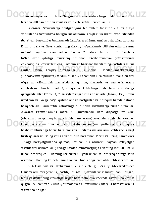 12   nafar   nayza   va   qilichc   ko‘targan   uy   xizmatkorlari   turgan   edi.   Xonning   old
tarafida 200 dan ortiq yasovul va ko‘rikchilar tik turar edilar…»
Aka-uka   Pazuxinlarga   berilgan   yana   bir   muhim   topshiriq   -   O‘rta   Osiyo
xonliklarida tutqunlikda bo‘lgan rus asirlarini aniqlash va ularni ozod qilishdan
iborat edi. Pazuxinlar bu masalada ham ba’zi ishlarni amalga oshirdilar, hususan
Buxoro, Balx va Xiva xonlarining shaxsiy ho‘jaliklarida 300 dan ortiq rus asiri
mehnat   qilayotganini   aniqladilar.   Shundan   22   nafarini   685   so‘m   oltin   hisobida
to‘lab   ozod   qilishga   muvaffaq   bo‘ldilar.   «Axborotnoma»   (« Статейный
список »)   da   ko‘rsatilishicha,   Pazuxinlar   badavlat   kishilarning   qo‘lidadagi   rus
asirlari   sonini   aniqlay   olmaganlar.   Rus   elchisi   Elchilar   mahkamasiga
( Посольский   приказга )  taqdim  qilgan  «Xabarnoma» da  xususan   mana bularni
o‘qiymiz:   «Buxorolik   mansabdorlar   qo‘lida,   shaharda   va   usullarda   ularni
aniqlash   mumkin   bo‘lmadi.   Qishloqlardan   kelib   turgan   odamlarning   so‘zlariga
qaraganda, ular ko‘p» . Qo‘lga aylantirilgan rus asirlari asli Qozon, Ufa, Simbir
uezdidan   va   Bolga   bo‘yi   qishloqlaridan   bo‘lganlar   va   boshqird   hamda   qalmoq
bosqinchilari   ularni   tutib   Astraxanga   olib   borib   Xivaliklarga   pullab   turganlar.
Aka-uka   Pazuxinlarning   mana   bu   guvohliklari   ham   diqqatga   molikdir:
(«boshqird   va   qalmoq   bosqinchiliklardan»   ularni)   xivaliklar   sotib   olar   ekanlar.
Ular   mahsus   rus   tovarlari   uchun   Astraxandan   (rus   yurtlariga),   qalmoq   va
boshqird uluslariga borar, ba’zi xollarda u еrlarda rus asirlarini kutib ancha vaqt
turib   qolardilar.   So‘ng   rus   asirlarini   olib   borardilar.   Boris   va   uning   hamroxlari
Xivaga   borayotganlarida   qalmoq   ulusidan   rus   asirlarini   haydab   kelayotgan
xivaliklarni uchratdilar. (Xivaga haydab kelinayotgan) asirlarning soni 200, balki
undan ortiqroq edi. Ularning har birini 40 yoki undan sal ortiqroq so‘mga sotib
olardilar. Ularning ko‘pchiligini Eron va Hindistonga ham olib botib sotar edilar.
V.A.Davudov   va   Muhammad   Yusuf   elchiligi.   Vasiliy   Aleksandrovech
Daudov asli  fors (eronlik)  bo‘lib, 1653-yili  Qozonda xristianlikni  qabul  qilgan,
Rossiya davlatining xizmatiga kirgan ham stolnik va voevoda lavozimida xizmat
qilgan . Muhammad Yusuf Qosimov esa asli musilmon (tatar). U ham ruslarning
xizmatida bo‘lgan. 
24 