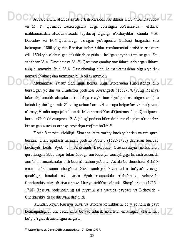 Avvalo  shuni   alohida   aytib   o‘tish   kerakki,  har   ikkala   elchi   V.A.   Davudov
va   M.   Y.   Qosimov   Buxorogacha   birga   borishgan   bo‘lsalar-da   ,   elchilar
mahkamasidan   aloxida-aloxida   topshiriq   olganga   o‘xshaydilar,   chunki   V.A.
Davudov   va   M.Y.Qosimovga   berilgan   yo‘riqnoma   (Nakas)   bizgacha   etib
kelmagan.   1800-yilgacha   Rossiya   tashqi   ishlar   maxkamasini   arxivida   saqlanar
edi.   1806-yili   o‘tkazilgan   tekshirish   paytida   u   ko‘rgan   joydan   topilmagan.   Shu
sababdan V.A. Davudov va M. Y. Qosimov qanday vazifalarni ado etganliklarni
aniq   bilmaymiz.   Buni   V.A.   Davudovning   elchilik   mahkamasidan   olgan   yo‘riq-
nomasi (Nakas) dan taxminan bilib olish mumkin.
Muhammad   Yusuf   elchiligiga   kelsak   unga   Buxorodan   Hindistonga   olib
boradigan   yo‘llar   va   Hindiston   podshosi   Avrangzeb   (1658-1707)ning   Rossiya
bilan   diplomatik   aloqalar   o‘rnatishga   mayli   bormi-yo‘qmi   ekanligini   aniqlab
kelish topshirilgan edi. Shuning uchun ham u Buxoroga kelganlaridan ko‘p vaqt
o‘tmay, Hindistonga jo‘nab ketdi. Muhammad Yusuf Qosimov faqat Qobilgacha
bordi. «Shoh (Avrangzeb - B.A.)ulug‘ podsho bilan do‘stona aloqalar o‘rnatishni
istamagani» uchun orqaga qaytishga majbur bo‘ldi. 24
Florio Benevini elchiligi. Sharqqa katta xarbiy kuch yuborish va uni qurol
bositasi   bilan   egallash   harakati   podsho   Pyotr   I   (1682-1725)   davridan   boshlab
kuchayib   ketdi.   Pyotr   I   -   Aleksandr   Bekovich-   Cherkasskiyni   mukammal
qurollangan 5000 asqar bilan Xivaga uni  Rossiya  xomiyligiga kiritish xususida
xon bilan muzokaralar olib boorish uchun yubordi. Aslida bu shunchaki elchilik
emas,   balki   xonni   chalg‘itib   Xiva   xonligini   kuch   bilan   bo‘yso‘ndirishga
qaratilgan   harakat   edi.   Lekin   Pyotr   maqsadida   erisholmadi.   Bekovich-
Cherkasskiy   ekspeditsiyasi   muvaffaqiyatsizlikka   uchradi.   Sherg‘ozixon   (1715   -
1728)   Rossiya   podshosining   asl   niyatini   o‘z   vaqtida   payqadi   va   Bekovich   -
Cherkasskiy ekspeditsiyani daf qildi.
Shundan   keyin   Rossiya   Xiva   va   Buxoro   xonliklarini   bo‘y   so‘ndirish   payt
kelmaganligini,   uni   osonlikcha   bo‘yso‘ndirish   mumkun   emasligini,   ularni   hali
ko‘p o‘rganish zarurligini angladi.
24
 Azizxo’jayev A. Davlatchilik va madaniyat. - T.: Sharq, 1997.
25