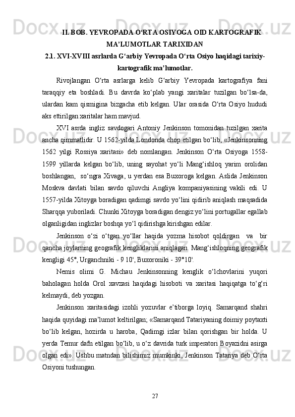 II . BOB.  YEVROPA DA O‘RTA OSIYOGA OID KARTOGRAFIK
MA’LUMOTLAR TARIXIDAN
2 .1. XVI-XVIII asrlarda G‘arbiy  Yevropa da O‘rta Osiyo haqidagi tarixiy-
kartografik ma’lumotlar.
Rivojlangan   O‘rta   asrlarga   kelib   G‘arbiy   Yevropada   kartografiya   fani
taraqqiy   eta   boshladi.   Bu   davrda   ko‘plab   yangi   xaritalar   tuzilgan   bo‘lsa-da,
ulardan   kam   qismigina   bizgacha   еtib   kelgan.   Ular   orasida   O‘rta   Osiyo   hududi
aks ettirilgan  xarita lar ham mavjud.
XVI   asrda   ingliz   savdogari   Antoniy   Jenkinson   tomonidan   tuzilgan   xarita
ancha qimmatlidir. U 1562-yilda Londonda chop etilgan bo‘lib, «Jenkinsonning
1562   yilgi   Rossiya   xaritasi»   deb   nomlangan.   Jenkinson   O‘rta   Osiyoga   1558-
1599   yillarda   kelgan   bo‘lib,   uning   sayohat   yo‘li   Mang‘ishloq   yarim   orolidan
boshlangan,     so‘ngra  Xivaga,   u  yеrdan   esa  Buxoroga   kelgan.  Aslida  Jenkinson
Moskva   davlati   bilan   savdo   qiluvchi   Angliya   kompaniyasining   vakili   edi.   U
1557-yilda Xitoyga boradigan qadimgi savdo yo‘lini qidirib aniqlash maqsadida
Sharqqa yuboriladi. Chunki Xitoyga boradigan dengiz yo‘lini portugallar egallab
olganligidan inglizlar boshqa yo‘l qidirishga kirishgan edilar.
Jenkinson   o‘zi   o‘tgan   yo‘llar   haqida   yozma   hisobot   qoldirgan     va     bir
qancha joylarning geografik kengliklarini aniqlagan. Mang‘ishloqning geografik
kengligi 45°, Urganchniki - 9 10', Buxoroniki - 39°10'.
Nemis   olimi   G.   Michau   Jenkinsonning   kenglik   o‘lchovlarini   yuqori
baholagan   holda   Orol   xavzasi   haqidagi   hisoboti   va   xaritasi   haqiqatga   to‘g‘ri
kelmaydi, deb yozgan.
Jenkinson   xaritasidagi   izohli   yozuvlar   e’tiborga   loyiq.   Samarqand   shahri
haqida quyidagi ma’lumot keltirilgan; «Samarqand Tatariyaning doimiy poytaxti
bo‘lib   kelgan,   hozirda   u   haroba,   Qadimgi   izlar   bilan   qorishgan   bir   holda.   U
yеrda Temur dafn etilgan bo‘lib, u o‘z davrida turk imperatori Boyazidni asirga
olgan edi». Ushbu matndan bilishimiz mumkinki, Jenkinson Tatariya deb O‘rta
Osiyoni tushungan.
27 