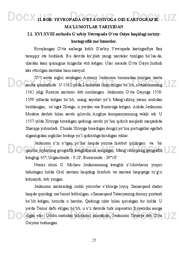 II . BOB.  YEVROPA DA O‘RTA OSIYOGA OID KARTOGRAFIK
MA’LUMOTLAR TARIXIDAN
2 .1. XVI-XVIII asrlarda G‘arbiy  Yevropa da O‘rta Osiyo haqidagi tarixiy-
kartografik ma’lumotlar.
Rivojlangan   O‘rta   asrlarga   kelib   G‘arbiy   Yevropada   kartografiya   fani
taraqqiy   eta   boshladi.   Bu   davrda   ko‘plab   yangi   xaritalar   tuzilgan   bo‘lsa-da,
ulardan   kam   qismigina   bizgacha   еtib   kelgan.   Ular   orasida   O‘rta   Osiyo   hududi
aks ettirilgan  xarita lar ham mavjud.
XVI   asrda   ingliz   savdogari   Antoniy   Jenkinson   tomonidan   tuzilgan   xarita
ancha qimmatlidir. U 1562-yilda Londonda chop etilgan bo‘lib, «Jenkinsonning
1562   yilgi   Rossiya   xaritasi»   deb   nomlangan.   Jenkinson   O‘rta   Osiyoga   1558-
1599   yillarda   kelgan   bo‘lib,   uning   sayohat   yo‘li   Mang‘ishloq   yarim   orolidan
boshlangan,     so‘ngra  Xivaga,   u  yеrdan   esa  Buxoroga   kelgan.  Aslida  Jenkinson
Moskva   davlati   bilan   savdo   qiluvchi   Angliya   kompaniyasining   vakili   edi.   U
1557-yilda Xitoyga boradigan qadimgi savdo yo‘lini qidirib aniqlash maqsadida
Sharqqa yuboriladi. Chunki Xitoyga boradigan dengiz yo‘lini portugallar egallab
olganligidan inglizlar boshqa yo‘l qidirishga kirishgan edilar.
Jenkinson   o‘zi   o‘tgan   yo‘llar   haqida   yozma   hisobot   qoldirgan     va     bir
qancha joylarning geografik kengliklarini aniqlagan. Mang‘ishloqning geografik
kengligi 45°, Urganchniki - 9 10', Buxoroniki - 39°10'.
Nemis   olimi   G.   Michau   Jenkinsonning   kenglik   o‘lchovlarini   yuqori
baholagan   holda   Orol   xavzasi   haqidagi   hisoboti   va   xaritasi   haqiqatga   to‘g‘ri
kelmaydi, deb yozgan.
Jenkinson   xaritasidagi   izohli   yozuvlar   e’tiborga   loyiq.   Samarqand   shahri
haqida quyidagi ma’lumot keltirilgan; «Samarqand Tatariyaning doimiy poytaxti
bo‘lib   kelgan,   hozirda   u   haroba,   Qadimgi   izlar   bilan   qorishgan   bir   holda.   U
yеrda Temur dafn etilgan bo‘lib, u o‘z davrida turk imperatori Boyazidni asirga
olgan edi». Ushbu matndan bilishimiz mumkinki, Jenkinson Tatariya deb O‘rta
Osiyoni tushungan.
27
