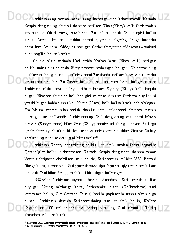Jenkinsonning   yozma   matni   uning   kartasiga   mos   kelavermaydi.   Kartada
Kaspiy   dengizining   shimoli-sharqida   berilgan   Kitaia(Xitoy)   ko‘li   Sirdaryodan
suv   oladi   va   Ob   daryosiga   suv   beradi.   Bu   ko‘l   har   holda   Orol   dengizi   bo‘lsa
kerak.   Ammo   Jenkinson   ushbu   nomni   qayerdan   olganligi   bizga   hozircha
noma’lum. Bu nom 1546-yilda bosilgan Gerbenshteynning «Moscovia» xaritasi
bilan bog‘liq, bo‘lsa kerak. 25
Chunki   o‘sha   xaritada   Ural   ortida   Kythay   lacus   (Xitoy   ko‘li)   berilgan
bo‘lib,   uning   qirg‘oqlarida   Xitoy   poytaxti   joylashgan   bo‘lgan.   Ob   daryosining
boshlanishi bo‘lgan ushbu ko‘lning nomi Rossiyada tuzilgan keyingi bir qancha
xaritalarda   ham   bor.   Bu   Zaysan   ko‘li   bo‘lsa   ajab   emas.   Nima   bo‘lganda   ham
Jenkinson   o‘sha   davr   adabiyotlarida   uchragan   Kythay   (Xitoy)   ko‘li   haqida
bilgan.   Xivadan   shimolda   ko‘l   borligini   va   unga   Amu   va   Sirdaryo   quyilishini
yaxshi  bilgan holda ushbu ko‘l  Kitaia (Xitoy) ko‘li  bo‘lsa kerak, deb o‘ylagan.
Fra   Mauro   xaritasi   bilan   tanish   ekanligi   ham   Jenkinsonni   shunday   taxmin
qilishiga   asos   bo‘lgandir.   Jenkinsonning   Orol   dengizining   eski   nomi   Moviy
dengizi   (Sineye   more)   bilan   Sina   (Xitoy)   nomini   adashtirgan   degan   fikrlarga
qarshi shuni aytish o‘rinliki, Jenkinson va uning zamondoshlari Sina va Cathay
so‘zlarining sinonim ekanligini bilmaganlar 26
.
Jenkinson   Kaspiy   dengizining   qo‘ltig‘i   chuchuk   suvdan   iborat   deganida
Qorabo‘g‘oz   ko‘lini   tushunmagan.   Kartada   Kas piy   dengizidan   sharqqa   tomon
Vazir   shahrigacha   cho‘zilgan   uzun   qo‘ltiq,   Sariqqamish   ko‘lidir.   V.V.   Bartold
fikriga ko‘ra, karvon yo‘li Sariqqamish xavzasiga faqat sharqiy tomondan kelgan
u davrda Orol bilan Sariqqamish ko‘li birlashgan bo‘lmagan.
1558-yilda   Jenkinson   sayohati   davrida   Amudaryo   Sariqqa mish   ko‘liga
quyilgan.   Uning   so‘zlariga   ko‘ra,   Sariqqamish   o‘zani   (Ko‘hnadaryo)   suvi
kamaygan   bo‘lib,   Oks   (kartada   Ougus)   haqida   gapirganda   ushbu   o‘zan   tilga
olinadi.   Jenkinson   davrida   Sariqqamishning   suvi   chuchuk   bo‘lib,   Ko‘hna
Urganchdan   100   mil   uzoqlikdagi   Ardoq   Amuning   Orol   o‘zani   -   Toldiq
shaxobchasi bo‘lsa kerak.
25
 Бартолд В.В. История културной жизни туретских народой (Средней Азии)Соч.Т.В. Наука, 1968.
26
 Saidboboyev .Z. Tarixiy grografiya. Toshkent. 2010.
28