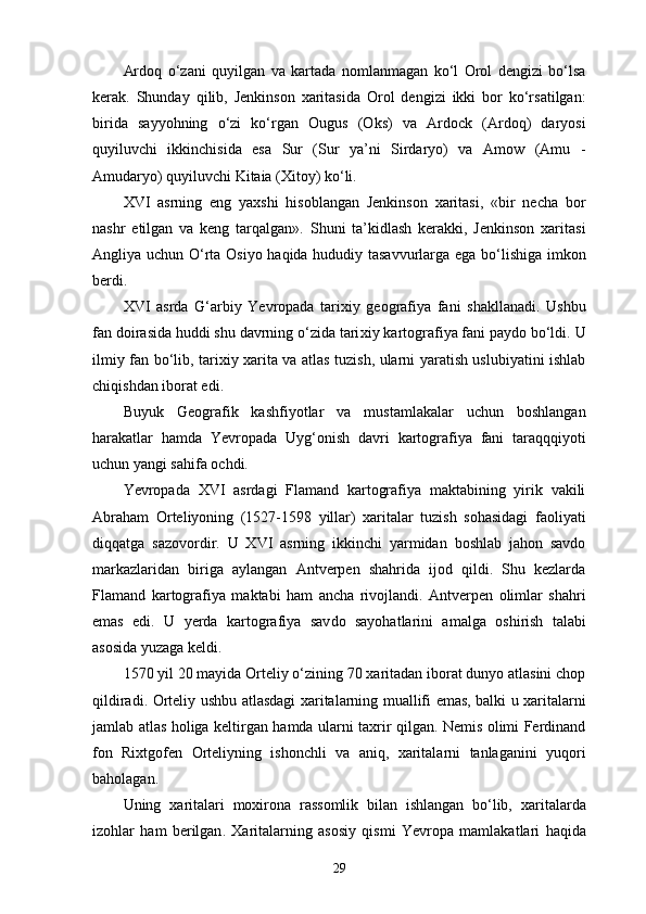 Ardoq   o‘zani   quyilgan   va   kartada   nomlanmagan   ko‘l   Orol   dengizi   bo‘lsa
kerak.   Shunday   qilib,   Jenkinson   xaritasida   Orol   dengizi   ikki   bor   ko‘rsatilgan:
birida   sayyohning   o‘zi   ko‘rgan   Ougus   (Oks)   va   Ardock   (Ardoq)   daryosi
quyiluvchi   ikkinchisida   esa   Sur   (Sur   ya’ni   Sirdaryo)   va   Amow   (Amu   -
Amudaryo) quyiluvchi Kitaia (Xitoy) ko‘li.
XVI   asrning   eng   yaxshi   hisoblangan   Jenkinson   xaritasi,   «bir   necha   bor
nashr   etilgan   va   keng   tarqalgan».   Shuni   ta’kidlash   kerakki,   Jenkinson   xaritasi
Angliya uchun O‘rta Osiyo haqida hududiy tasavvurlarga ega bo‘lishiga imkon
berdi.
XVI   asrda   G‘arbiy   Yevropada   tarixiy   geografiya   fani   shakllanadi.   Ushbu
fan doirasida huddi shu davrning o‘zida tari xiy kartografiya fani paydo bo‘ldi. U
ilmiy fan bo‘lib, ta rixiy xarita va atlas tuzish, ularni yaratish uslubiyatini ishlab
chiqishdan iborat edi.
Buyuk   Geografik   kashfiyotlar   va   mustamlakalar   uchun   boshlangan
harakatlar   hamda   Yevropada   Uyg‘onish   davri   kartografiya   fani   taraqqqiyoti
uchun yangi sahifa ochdi.
Yevropada   XVI   asrdagi   Flamand   kartografiya   maktabining   yirik   vakili
Abraham   Orteliyoning   (1527-1598   yillar)   xaritalar   tuzish   sohasidagi   faoliyati
diqqatga   sazovordir.   U   XVI   asrning   ikkinchi   yarmidan   boshlab   jahon   savdo
markazlaridan   biriga   aylangan   Antverpen   shahrida   ijod   qildi.   Shu   kezlarda
F lamand   kartografiya   maktabi   ham   ancha   rivojlandi.   Antverpen   olimlar   shahri
emas   edi.   U   yеrda   kartografiya   sav do   sayohatlarini   amalga   oshirish   talabi
asosida yuzaga keldi.
1570 yil 20 mayida Orteliy o‘zining 70 xaritadan iborat dunyo atlasini chop
qildiradi. Orteliy ushbu atlasdagi xaritalarning muallifi emas, balki u xaritalarni
jamlab atlas holiga keltirgan hamda ularni taxrir qilgan. Nemis olimi Ferdinand
fon   Rixtgofen   Orteliyning   ishonchli   va   aniq,   xaritalarni   tanlaganini   yuqori
baholagan.
Uning   xarita lari   moxirona   rassomlik   bilan   ishlangan   bo‘lib,   xarita larda
izohlar   ham   berilgan .   Xarita larning   asosiy   qismi   Yevropa   mamlakatlari   h aqida
29