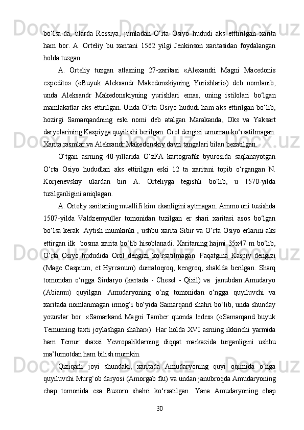 bo‘lsa-da,   ularda   Rossiya,   jumladan   O‘rta   Osiyo   hududi   aks   etttirilgan   xarita
ham   bor.   A.   Orteliy   bu   xaritani   1562   yilgi   Jenkinson   xaritasidan   foydalangan
holda tuzgan.
A.   Orteliy   tuzgan   atlasning   27-xaritasi   «Alexandri   Magni   Macedonis
expedito»   («Buyuk   Aleksandr   Makedonskiyning   Yurishlari»)   deb   nomlanib,
unda   Aleksandr   Makedonskiyning   yurishlari   emas,   uning   istilolari   bo‘lgan
mamlakatlar  aks  ettirilgan. Unda  O‘rta  Osiyo  hududi  ham   aks  ettirilgan  bo‘lib,
hozirgi   Samarqandning   eski   nomi   deb   atalgan   Marakanda,   Oks   va   Yaksart
daryolarining Kaspiyga quyilishi berilgan. Orol dengizi umuman ko‘rsatilmagan.
Xarita rasmlar va Aleksandr Makedonskiy davri tangalari bilan bezatilgan.
O‘tgan   asrning   40-yillarida   O‘zFA   kartografik   byurosida   saqlanayotgan
O‘rta   Osiyo   hududlari   aks   ettirilgan   eski   12   ta   xaritani   topib   o‘rgangan   N.
Korjenevskiy   ulardan   biri   A.   Orteliyga   tegishli   bo‘lib,   u   1570-yilda
tuzilganligini aniqlagan.
A. Orteliy xaritaning muallifi kim ekanligini aytmagan. Ammo uni tuzishda
1507-yilda   Valdzemyuller   tomonidan   tuzilgan   еr   shari   xaritasi   asos   bo‘lgan
bo‘lsa  kerak.  Aytish  mumkinki   , ushbu  xarita  Sibir  va  O‘rta  Osiyo  еrlarini   aks
ettirgan ilk   bosma xarita bo‘lib hisoblanadi. Xaritaning hajmi  35x47 m  bo‘lib,
O‘rta   Osiyo   hududida   Orol   dengizi   ko‘rsatilmagan.   Faqatgina   Kaspiy   dengizi
(Mage   Caspium,   et   Hyrcanum)   dumaloqroq,   kengroq,   shaklda   berilgan.   Sharq
tomondan   o‘ngga   Sirdaryo   (kartada   -   Chesel   -   Qizil)   va     janubdan   Amudaryo
(Abiamu)   quyilgan.   Amudaryoning   o‘ng   tomonidan   o‘ngga   quyiluvchi   va
xaritada nomlanmagan irmog‘i bo‘yida Samarqand shahri  bo‘lib, unda shunday
yozuvlar   bor:   «Samarkand   Magni   Tamber   quonda   ledes»   («Samarqand   buyuk
Temurning  taxti   joylashgan   shahar»).  Har   holda  XVI   asrning  ikkinchi   yarmida
ham   Temur   shaxsi   Yevropaliklarning   diqqat   markazida   turganligini   ushbu
ma’lumotdan ham bilish mumkin.
Qiziqarli   joyi   shundaki,   xaritada   Amudaryoning   quyi   oqimida   o‘nga
quyiluvchi Murg‘ob daryosi (Amorgab flu) va undan janubroqda Amudaryoning
chap   tomonida   esa   Buxoro   shahri   ko‘rsatilgan.   Yana   Amudaryoning   chap
30 