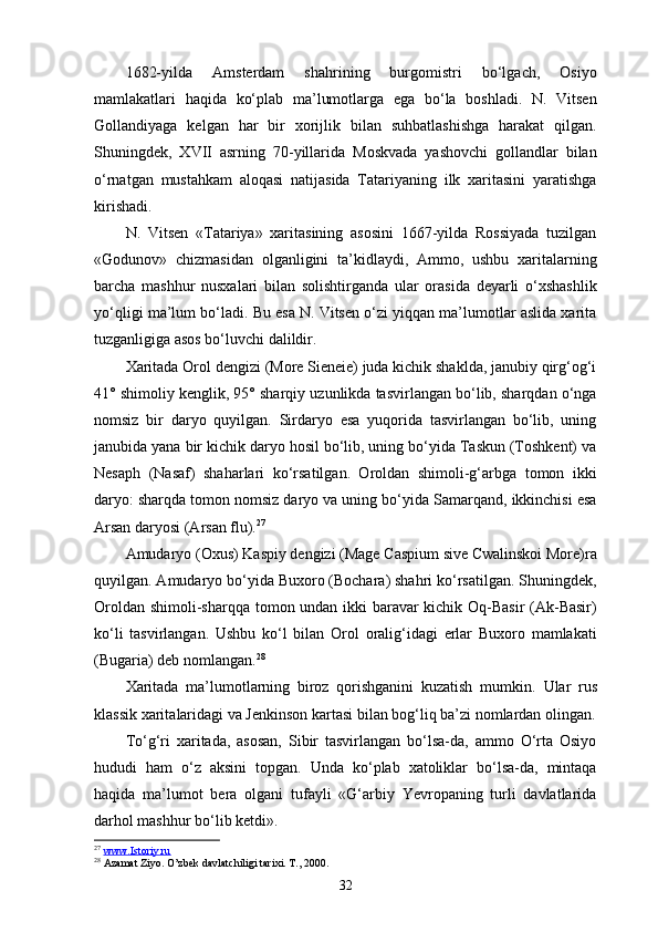 1682-yilda   Amsterdam   shahrining   burgomistri   bo‘lgach,   Osiyo
mamlakatlari   haqida   ko‘plab   ma’lumotlarga   ega   bo‘la   boshladi.   N.   Vitsen
Gollandiyaga   kelgan   har   bir   xorijlik   bilan   suhbatlashishga   harakat   qilgan.
Shuningdek,   XVII   asrning   70-yillarida   Moskvada   yashovchi   gollandlar   bilan
o‘rnatgan   mustahkam   aloqasi   natijasida   Tatariyaning   ilk   xaritasini   yaratishga
kirishadi.
N.   Vitsen   «Tatariya»   xaritasining   asosini   1667-yilda   Rossiyada   tuzilgan
«Godunov»   chizmasidan   olganligini   ta’kidlaydi,   Ammo,   ushbu   xaritalarning
barcha   mashhur   nusxalari   bi lan   solishtirganda   ular   orasida   deyarli   o‘xshashlik
yo‘qligi ma’lum bo‘ladi. Bu esa N. Vitsen o‘zi yiqqan ma’lumotlar aslida xarita
tuzganligiga asos bo‘luvchi dalildir.
Xaritada Orol dengizi (More Sieneie) juda kichik shaklda, janubiy qirg‘og‘i
41° shimoliy kenglik, 95° sharqiy uzunlikda tasvirlangan bo‘lib, sharqdan o‘nga
nomsiz   bir   daryo   quyilgan.   Sirdaryo   esa   yuqorida   tasvirlangan   bo‘lib,   uning
janubida yana bir kichik daryo hosil bo‘lib, uning bo‘yida Taskun (Toshkent) va
Nesaph   (Nasaf)   shaharlari   ko‘rsatilgan.   Oroldan   shimoli-g‘arbga   tomon   ikki
daryo: sharqda tomon nomsiz daryo va uning bo‘yida Samarqand, ikkinchisi esa
Arsan daryosi (Arsan flu). 27
Amudaryo (Oxus) Kaspiy dengizi (Mage Caspium sive Cwalinskoi More)ra
quyilgan. Amudaryo bo‘yida Buxoro (Bochara) shahri ko‘rsatilgan. Shuningdek,
Oroldan shimoli-sharqqa to mon undan ikki baravar kichik Oq-Basir (Ak-Basir)
ko‘li   tas virlangan.   Ushbu   ko‘l   bilan   Orol   oralig‘idagi   еrlar   Buxoro   mamlakati
(Bugaria) deb nomlangan. 28
Xaritada   ma’lumotlarning   biroz   qorishganini   kuzatish   mumkin.   U lar   rus
klassik  xarita laridagi va Jenkinson  karta si bilan bog‘liq ba’zi nomlardan olingan.
To‘g‘ri   xaritada,   asosan,   Sibir   tasvirlangan   bo‘lsa-da,   ammo   O‘rta   Osiyo
hududi   ham   o‘z   aksini   topgan.   Unda   ko‘plab   xatoliklar   bo‘lsa-da,   mintaqa
haqida   ma’lumot   bera   olgani   tufayli   «G‘arbiy   Yevropaning   turli   davlatlarida
darhol mashhur bo‘lib ketdi».
27
  www.Istoriy.ru  
28
 Azamat Ziyo. O’zbek davlatchiligi tarixi. T., 2000.
32 