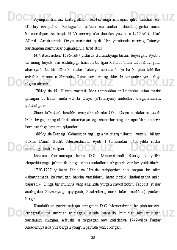 Ayniqsa,   fransuz   kartograflari     tez-tez   unga   murojaat   qilib   turishar   edi.
G‘arbiy   еvropalik     kartograflar   ba’zan   esa   undan     shundoqligicha   nusxa
ko‘chirishgan. Bu haqda N. Vitsenning o‘zi shunday yozadi: « 1969-yilda   Karl
Allard     Amstrdamda   Osiyo   xaritasini   qildi.   Uni   yaratishda   mening   Tatariya
xarita mdan namunalar olganligini e’tirof etdi».
N. Vitsen uchun 1696-1697 yillarda Gollandiyaga tashrif buyurgan  Pyotr I
va   uning   buyuk     rus   elchiligiga   hamroh   bo‘lgan   kishilar   bilan   uchrashuvi   juda
ahamiyatli   bo‘ldi.   Chunki   ruslar   Tatariya   xaritasi   bo‘yicha   ko‘plab   takliflar
aytishdi.   Ammo   u   Shimoliy   Osiyo   xaritasining   ikkinchi   variantini   yaratishga
ulgura olmadi.
1704-yilda   N.   Vitsen   xaritasi   Ides   tomonidan   to‘ldirishlar   bilan   nashr
qilingan   bo‘lsada,   unda   «O‘rta   Osiyo   («Tata riya»)   hududlari   o‘zgarishlarsiz
qoldirilgan».
Shuni   ta’kidlash   kerakki,   еvropalik   olimlar   O‘rta   Osiyo   xaritalarini   tuzish
bilan   birga,   uning   alohida   ahamiyatga   ega   shaharlarining   kartografik   planlarini
ham tuzishga harakat  qilganlar.
1685-yilda   Dansig   (Gdansk)da   tug‘ilgan   va   sharq   tillarini     yaxshi     bilgan
doktor   Daniil   Gotlib   Messershmidt   Pyotr   I   tomonidan   1716-yilda   ruslar
xizmatiga taklif etilgan.
Maxsus   shartnomaga   ko‘ra   D.G.   Messershmidt   Sibirga   7   yilllik
ekspeditsiyaga  jo‘natilib, o‘nga ushbu hududlarni o‘rganish vazifasi yuklatiladi.
1720-1727   yillarda   Sibir   va   Uralda   tadqiqotlar   olib   borgan   bu   olim
«shartnomada   ko‘rsatilgan   barcha   vazifalarni   hatto   nozik   jihatlarigacha   aniq,
bajaradi». O‘nga bir  muncha vaqt  asirlikda yurgan shved zobiti Tabbert (ruslar
asirligidan   Shvetsiyaga   qaytgach,   Stralenberg   nomi   bilan   mashhur)   yordam
bergan.
Kundalik va yozishmalarga qaraganda D.G. Messershmidt  ko‘plab tarixiy-
etnografik   ma’lumotlar   to‘plagan   hamda   mahalliy   hududlar   aks   ettirilgan
xaritalarni   chizgan.   Afsuski,   u   to‘plagan   boy   kolleksiya   1749-yilda   Fanlar
Akademiyasida yuz bergan yong‘in paytida yonib ketgan.
33