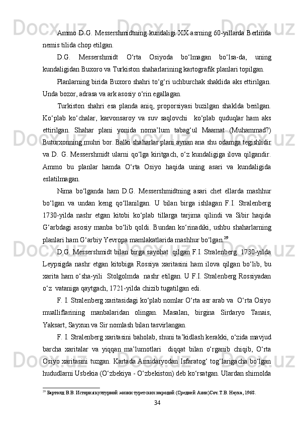 Ammo D.G. Messershmidtning kundaligi XX asrning 60-yillarda Berlinda
nemis tilida chop etilgan.
D.G.   Messershmidt   O‘rta   Osiyoda   bo‘lmagan   bo‘lsa-da,   uning
kundaligidan Buxoro va Turkiston shaharlarining kartografik planlari topilgan.
Planlarning birida Buxoro shahri to‘g‘ri uchburchak shaklida aks ettirilgan.
Unda bozor, adrasa va ark asosiy o‘rin egallagan.
Turkiston   shahri   esa   planda   aniq,   proporsiyasi   buzilgan   shaklda   berilgan.
Ko‘plab   ko‘chalar,   karvonsaroy   va   suv   saqlovchi     ko‘plab   quduqlar   ham   aks
ettirilgan.   Shahar   plani   yonida   noma’lum   tabag‘ul   Maamat   (Muhammad?)
Buturxonning muhri bor. Balki shaharlar plani aynan ana shu odamga tegishlidir
va D. G. Messershmidt  ularni  qo‘lga kiritgach, o‘z kundaligiga ilova qilgandir.
Ammo   bu   planlar   hamda   O‘rta   Osiyo   haqida   uning   asari   va   kundaligida
eslatilmagan.
Nima   bo‘lganda   ham   D.G.   Messershmidtning   asari   chet   ellarda   mashhur
bo‘lgan   va   undan   keng   qo‘llanilgan.   U   bilan   birga   ishlagan   F.I.   Stralenberg
1730-yilda   nashr   etgan   kitobi   ko‘plab   tillarga   tarjima   qilindi   va   Sibir   haqida
G‘arbdagi   asosiy   manba   bo‘lib   qoldi.   Bundan   ko‘rinadiki,   ushbu   shaharlarning
planlari ham G‘arbiy Yevropa mamlakatlarida mashhur bo‘lgan. 29
D.G. Messershmidt bilan birga sayohat  qilgan F.I. Stralenberg  1730-yilda
Leypsigda   nashr   etgan   kitobiga   Rossiya   xaritasini   ham   ilova   qilgan   bo‘lib,   bu
xarita ham o‘sha-yili   Stolgolmda   nashr etilgan. U F.I. Stralenberg Rossiyadan
o‘z  vataniga qaytgach, 1721-yilda chizib tugatilgan edi. 
F. I. Stralenberg xaritasidagi ko‘plab nomlar O‘rta asr arab va  O‘rta Osiyo
mualliflarining   manbalaridan   olingan.   Masalan,   birgina   Sirdaryo   Tanais,
Yaksart, Sayxun va Sir nomlash bilan tasvirlangan.
F. I. Stralenberg xaritasini baholab, shuni ta’kidlash kerakki, o‘zida mavjud
barcha   xaritalar   va   yiqqan   ma’lumotlari     diqqat   bilan   o‘rganib   chiqib,   O‘rta
Osiyo xaritasini tuzgan. Kartada Amudaryodan Isfaratog‘ tog‘larigacha bo‘lgan
hududlarni Usbekia (O‘zbekiya - O‘zbekiston) deb ko‘rsatgan. Ulardan shimolda
29
 Бартолд В.В. История културной жизни туретских народой (Средней Азии)Соч.Т.В. Наука, 1968.
34