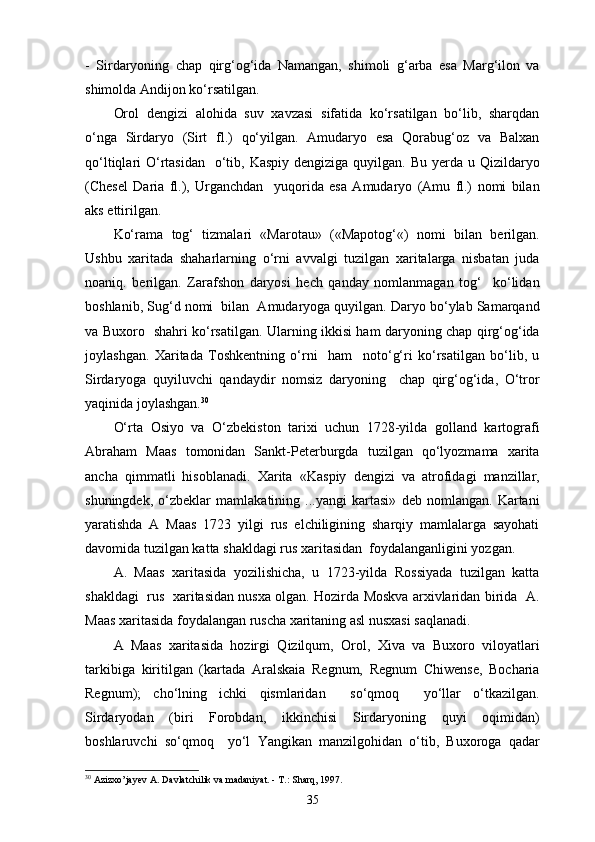 -   Sirdaryoning   chap   qirg‘og‘ida   Namangan,   shimoli   g‘arba   esa   Marg‘ilon   va
shimolda Andijon ko‘rsatilgan.
Orol   dengizi   alohida   suv   xavzasi   sifatida   ko‘rsatilgan   bo‘lib,   sharqdan
o‘nga   Sirdaryo   (Sirt   fl.)   qo‘yilgan.   Amudaryo   esa   Qorabug‘oz   va   Balxan
qo‘ltiqlari  O‘rtasidan    o‘tib, Kaspiy  dengiziga quyilgan. Bu yеrda u Qizildaryo
(Chesel   Daria   fl.),   Urganchdan     yuqorida   esa   Amudaryo   (Amu   fl.)   nomi   bilan
aks ettirilgan.
Ko‘rama   tog‘   tizmalari   «Marotau»   («Mapotog‘«)   nomi   bilan   berilgan.
Ushbu   xaritada   shaharlarning   o‘rni   avvalgi   tuzilgan   xaritalarga   nisbatan   juda
noaniq.   berilgan.   Zarafshon   daryosi   hech   qanday   nomlanmagan   tog‘     ko‘lidan
boshlanib, Sug‘d nomi  bilan  Amudaryoga quyilgan. Daryo bo‘ylab Samarqand
va Buxoro   shahri ko‘rsatilgan. Ularning ikkisi ham daryoning chap qirg‘og‘ida
joylashgan.   Xaritada   Toshkentning   o‘rni     ham     noto‘g‘ri   ko‘rsatilgan   bo‘lib,   u
Sirdaryoga   quyiluvchi   qandaydir   nomsiz   daryoning     chap   qirg‘og‘ida,   O‘tror
yaqinida joylashgan. 30
O‘rta   Osiyo   va   O‘zbekiston   tarixi   uchun   1728-yilda   golland   kartografi
Abraham   Maas   tomonidan   Sankt-Peterburgda   tuzilgan   qo‘lyozmama   xarita
ancha   qimmatli   hisoblanadi.   Xarita   «Kas piy   dengizi   va   atrofidagi   manzillar,
shuningdek,   o‘zbeklar   mamlakatining   ...yangi   kartasi»   deb   nomlangan.   Kartani
yaratishda   A   Maas   1723   yilgi   rus   elchiligining   sharqiy   mamlalarga   sayohati
davomida tuzilgan katta shakldagi rus xaritasidan  foydalanganligini yozgan. 
A.   Maas   xaritasida   yozilishicha,   u   1723-yilda   Rossiyada   tuzilgan   katta
shakldagi  rus   xaritasidan nusxa olgan. Hozirda Moskva arxivlaridan birida   A.
Maas xaritasida foydalangan ruscha xaritaning asl nusxasi saqlanadi.
A   Maas   xaritasida   hozirgi   Qizilqum,   Orol,   Xiva   va   Buxoro   viloyatlari
tarkibiga   kiritilgan   (kartada   Aralskaia   Regnum,   Regnum   Chiwense,   Bocharia
Regnum);   cho‘lning   ichki   qismlaridan     so‘qmoq     yo‘llar   o‘tkazilgan.
Sirdaryodan   (biri   Forobdan,   ikkinchisi   Sirdaryoning   quyi   oqimidan)
boshlaruvchi   so‘qmoq     yo‘l   Yangikan   manzilgohidan   o‘tib,   Buxoroga   qadar
30
 Azizxo’jayev A. Davlatchilik va madaniyat. - T.: Sharq, 1997.
35