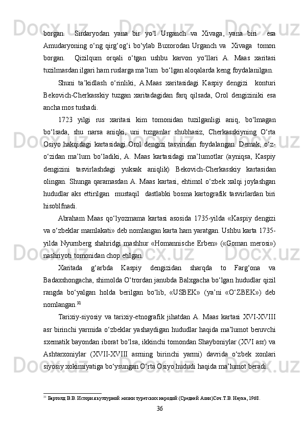 borgan.     Sirdaryodan   yana   bir   yo‘l   Urganch   va   Xivaga,   yana   biri     esa
Amudaryoning   o‘ng   qirg‘og‘i   bo‘ylab   Buxorodan   Urganch   va     Xivaga     tomon
borgan.     Qizilqum   orqali   o‘tgan   ushbu   karvon   yo‘llari   A.   Maas   xaritasi
tuzilmasdan ilgari ham ruslarga ma’lum  bo‘lgan aloqalarda keng foydalanilgan.
Shuni   ta’kidlash   o‘rinliki,   A.Maas   xaritasidagi   Kaspiy   dengizi     konturi
Bekovich-Cherkasskiy   tuzgan   xaritadagidan   farq   qilsada,   Orol   dengiziniki   esa
ancha mos tushadi.
1723   yilgi   rus   xaritasi   kim   tomonidan   tuzilganligi   aniq,   bo‘lmagan
bo‘lsada,   shu   narsa   aniqki,   uni   tuzganlar   shubhasiz,   Cherkasskiyning   O‘rta
Osiyo   hakqidagi   kartasidagi   Orol   dengizi   tasviridan   foydalangan.   Demak,   o‘z-
o‘zidan   ma’lum   bo‘ladiki,   A.   Maas   kartasidagi   ma’lumotlar   (ayniqsa,   Kaspiy
dengizini   tasvirlashdagi   yuksak   aniqlik)   Bekovich-Cherkasskiy   kartasidan
olingan.   Shunga   qaramasdan   A.   Maas   kartasi,   ehtimol   o‘zbek   xalqi   joylashgan
hududlar   aks   ettirilgan     mustaqil     dastlabki   bosma   kartografik   tasvirlardan   biri
hisoblfnadi.
Abraham   Maas   qo‘lyozmama   kartasi   asosida   1735-yilda   «Kaspiy   dengizi
va o‘zbeklar mamlakati» deb nomlangan karta ham yaratgan. Ushbu karta 1735-
yilda   Nyurnberg   shahridgi   mashhur   «Homannische   Erben»   («Goman   merosi»)
nashriyoti tomonidan chop etilgan.
Xaritada   g‘arbda   Kaspiy   dengizidan   sharqda   to   Farg‘ona   va
Badaxshongacha, shimolda O‘trordan janubda Balxgacha bo‘lgan hududlar qizil
rangda   bo‘yalgan   holda   berilgan   bo‘lib,   «USBEK»   (ya’ni   «O‘ZBEK»)   deb
nomlangan. 31
Tarixiy-siyosiy   va   tarixiy-etnografik   jihatdan   A.   Maas   kartasi   XVI-XVIII
asr birinchi yarmida o‘zbeklar yashaydigan hududlar haqida ma’lumot beruvchi
sxematik bayondan iborat bo‘lsa, ikkinchi tomondan Shayboniylar (XVI asr) va
Ashtarxoniylar   (XVII-XVIII   asrning   birinchi   yarmi)   davrida   o‘zbek   xonlari
siyosiy xokimiyatiga bo‘ysungan O‘rta Osiyo hududi haqi da ma’lumot beradi.
31
 Бартолд В.В. История културной жизни туретских народой (Средней Азии)Соч.Т.В. Наука, 1968.
36