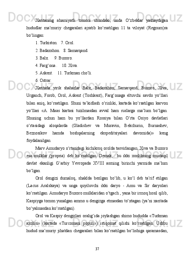Xaritaning   ahamiyatli   tomoni   shundaki,   unda   O‘zbeklar   yashaydigan
hududlar   ma’muriy   chegaralari   ajratib   ko‘rsatilgan   11   ta   viloyat   (Regnum)ra
bo‘lingan:
1. Turkiston.   7. Orol.
2. Badaxshon.   8. Samarqand.
3. Balx.     9. Buxoro.
4. Farg‘ona .    10. Xiva.
5. Askent.    11. Turkman cho‘li.
6. Ostrar.
Xaritada   yirik   shaharlar   Balx,   Badaxshon,   Samarqand,   Bu xoro,   Xiva,
Urganch,   Forob,   Orol,   Askent   (Toshkent),   Farg‘onaga   eltuvchi   savdo   yo‘llari
bilan   aniq,   ko‘rsatilgan.   Shuni   ta’kidlash   o‘rinliki,   kartada   ko‘rsatilgan   karvon
yo‘llari   «A.   Maas   kartasi   tuzilmasdan   avval   ham   ruslarga   ma’lum   bo‘lgan.
Shuning   uchun   ham   bu   yo‘llardan   Rossiya   bilan   O‘rta   Osiyo   davlatlari
o‘rtasidagi   aloqalarda   (Gladishev   va   Muravin,   Bekchurin,   Burnashev,
Beznosikov   hamda   boshqalarning   ekspeditsiyalari   davomida)»   keng
foydalanilgan.
Marv Amudaryo o‘rtasidagi kichikroq orolda tasvirlangan. Xiva va Buxoro
esa   mulklar   (propria)   deb   ko‘rsatilgan.   Demak,     bu   ikki   xonlikning   mustaqil
davlat   ekanligi   G‘arbiy   Yevropada   XVIII   asrning   birinchi   yarmida   ma’lum
bo‘lgan.
Orol   dengizi   dumaloq,   shaklda   berilgan   bo‘lib,   u   ko‘l   deb   ta’rif   etilgan
(Lacus   Aralskaya)   va   unga   quyiluvchi   ikki   daryo   -   Amu   va   Sir   daryolari
ko‘rsatilgan. Amudaryo Buxoro mulklaridan o‘tgach , yana bir irmoq hosil qilib,
Kaspiyga tomon yunalgan ammo u dengizga еtmasdan to‘xtagan (ya’ni xaritada
bo‘yalmasdan ko‘rsatilgan).
Orol va Kaspiy dengizlari oralig‘ida joylashgan shimo hududda «Turkman
axolisi»   (kartada   «Turcomani   populi»)   istiqomat   qilishi   ko‘rsatilgan.   Ushbu
hudud   ma’muriy   jihatdan   chegaralari   bilan   ko‘rsatilgan   bo‘lishiga   qaramasdan,
37