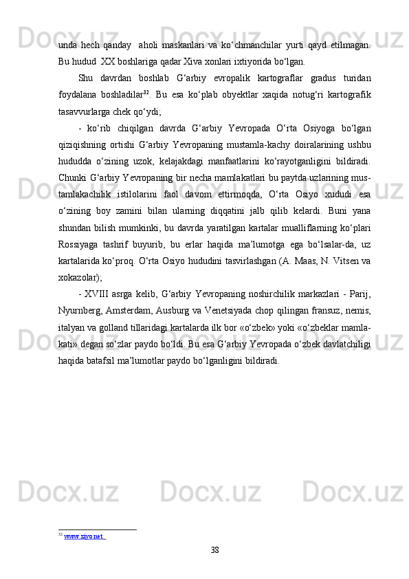 unda   hech   qanday     aholi   maskanlari   va   ko‘chmanchilar   yurti   qayd   etilmagan.
Bu hudud  XX boshlariga qadar Xiva xonlari ixtiyorida bo‘lgan.
Shu   davrdan   boshlab   G‘arbiy   еvropalik   kartograflar   gradus   turidan
foydalana   boshladilar 32
.   Bu   esa   ko‘plab   obyektlar   xaqida   notug‘ri   kartografik
tasavvurlarga chek qo‘ydi;
-   ko‘rib   chiqilgan   davrda   G‘arbiy   Yevropada   O‘rta   Osiyoga   bo‘lgan
qiziqishning   ortishi   G‘arbiy   Yevropaning   mustamla-kachy   doiralarining   ushbu
hududda   o‘zining   uzok,   kelajakdagi   manfaatlarini   ko‘rayotganligini   bildiradi.
Chunki G‘arbiy Yevropaning bir necha mamlakatlari bu paytda uzlarining mus-
tamlakachilik   istilolarini   faol   davom   ettirmoqda,   O‘rta   Osiyo   xududi   esa
o‘zining   boy   zamini   bilan   ularning   diqqatini   jalb   qilib   kelardi.   Buni   yana
shundan   bilish   mumkinki,   bu   davrda   yaratilgan   kartalar   mualliflarning   ko‘plari
Rossiyaga   tashrif   buyurib,   bu   еrlar   haqida   ma’lumotga   ega   bo‘lsalar-da,   uz
kartalarida ko‘proq. O‘rta Osiyo hududini tasvirlashgan (A. Maas, N. Vitsen va
xokazolar);
-   XVIII   asrga   kelib,   G‘arbiy   Yevropaning   noshirchilik   markazlari   -   Parij,
Nyurnberg, Amsterdam, Ausburg va Venetsiyada chop qilingan fransuz, nemis,
italyan va golland tillaridagi kartalarda ilk bor «o‘zbek» yoki «o‘zbeklar mamla-
kati» degan so‘zlar paydo bo‘ldi. Bu esa G‘arbiy Yevropada o‘zbek davlatchiligi
haqida batafsil ma’lumotlar paydo bo‘lganligini bildiradi.
32
  www.ziyo.net        
38 