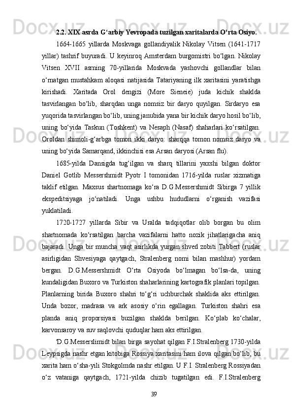 2 .2. XIX asrda G‘arbiy Yevropada tuzilgan xaritalarda O‘rta Osiyo.
1664-1665   yillarda   Moskvaga   gollandiyalik   Nikolay   Vitsen   (1641-1717
yillar)  tashrif  buyuradi. U keyinroq Amsterdam  burgomistri  bo‘lgan. Nikolay
Vitsen   XVII   asrning   70-yillarida   Moskvada   yashovchi   gollandlar   bilan
o‘rnatgan   mustahkam   aloqasi   natijasida   Tatariyaning   ilk   xaritasini   yaratishga
kirishadi.   Xaritada   Orol   dengizi   (More   Sieneie)   juda   kichik   shaklda
tasvirlangan   bo‘lib,   sharqdan   unga   nomsiz   bir   daryo   quyilgan.   Sirdaryo   esa
yuqorida tasvirlangan bo‘lib, uning janubida yana bir kichik daryo hosil bo‘lib,
uning   bo‘yida   Taskun   (Toshkent)   va   Nesaph   (Nasaf)   shaharlari   ko‘rsatilgan.
Oroldan   shimoli-g‘arbga   tomon   ikki   daryo:   sharqqa   tomon   nomsiz   daryo   va
uning bo‘yida Samarqand, ikkinchisi esa Arsan daryosi (Arsan flu).   
1685-yilda   Dansigda   tug‘ilgan   va   sharq   tillarini   yaxshi   bilgan   doktor
Daniel   Gotlib   Messershmidt   Pyotr   I   tomonidan   1716-yilda   ruslar   xizmatiga
taklif   etilgan.   Maxsus   shartnomaga   ko‘ra   D.G.Messershmidt   Sibirga   7   yillik
ekspeditsiyaga   jo‘natiladi.   Unga   ushbu   hududlarni   o‘rganish   vazifasi
yuklatiladi.
1720-1727   yillarda   Sibir   va   Uralda   tadqiqotlar   olib   borgan   bu   olim
shartnomada   ko‘rsatilgan   barcha   vazifalarni   hatto   nozik   jihatlarigacha   aniq
bajaradi. Unga  bir   muncha  vaqt  asirlikda  yurgan shved  zobiti   Tabbert   (ruslar
asirligidan   Shvesiyaga   qaytgach,   Stralenberg   nomi   bilan   mashhur)   yordam
bergan.   D.G.Messershmidt   O‘rta   Osiyoda   bo‘lmagan   bo‘lsa-da,   uning
kundaligidan Buxoro va Turkiston shaharlarining kartografik planlari topilgan.
Planlarning   birida   Buxoro   shahri   to‘g‘ri   uchburchak   shaklida   aks   ettirilgan.
Unda   bozor,   madrasa   va   ark   asosiy   o‘rin   egallagan.   Turkiston   shahri   esa
planda   aniq   proporsiyasi   buzilgan   shaklda   berilgan.   Ko‘plab   ko‘chalar,
karvonsaroy va suv saqlovchi quduqlar ham aks ettirilgan.
'D.G.Messerslimidt bilan birga sayohat  qilgan F.I.Stralenberg 1730-yilda
Leypsigda nashr etgan kitobiga Rossiya xaritasini ham ilova qilgan bo‘lib, bu
xarita ham o‘sha-yili Stokgolmda nashr etilgan. U F.I. Stralenberg Rossiyadan
o‘z   vataniga   qaytgach,   1721-yilda   chizib   tugatilgan   edi.   F.I.Stralenberg
39
