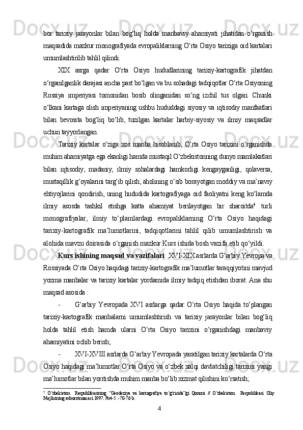 bor   tarixiy   jarayonlar   bilan   bog‘liq   holda   manbaviy   ahamiyati   jihatidan   o‘rganish
maqsadida mazkur monografiyada еvropaliklarning O‘rta Osiyo tarixiga oid kartalari
umumlashtirilib tahlil qilindi.
XIX   asrga   qadar   O‘rta   Osiyo   hududlarining   tarixiy-kartografik   jihatdan
o‘rganilganlik darajasi ancha past bo‘lgan va bu sohadagi tadqiqotlar O‘rta Osiyoning
Rossiya   imperiyasi   tomonidan   bosib   olinganidan   so‘ng   izchil   tus   olgan.   Chunki
o‘lkani kartaga olish imperiyaning ushbu hududdagi siyosiy va iqtisodiy manfaatlari
bilan   bevosita   bog‘liq   bo‘lib,   tuzilgan   kartalar   harbiy-siyosiy   va   ilmiy   maqsadlar
uchun tayyorlangan.
Tarixiy kartalar o‘ziga xos manba hisoblanib, O‘rta Osiyo tarixini o‘rganishda
muhim ahamiyatga ega ekanligi hamda mustaqil O‘zbekistonning dunyo mamlakatlari
bilan   iqtisodiy,   madaniy,   ilmiy   sohalardagi   hamkorligi   kengayganligi,   qolaversa,
mustaqillik g‘oyalarini targ‘ib qilish, aholining o‘sib borayotgan moddiy va ma’naviy
ehtiyojlarini qondirish, uning hududida kartografiyaga oid faoliyatni keng ko‘lamda
ilmiy   asosda   tashkil   etishga   katta   ahamiyat   berilayotgan   bir   sharoitda 4
  turli
monografiyalar,   ilmiy   to‘plamlardagi   еvropaliklarning   O‘rta   Osiyo   haqidagi
tarixiy-kartografik   ma’lumotlarini,   tadqiqotlarini   tahlil   qilib   umumlashtirish   va
alohida mavzu doirasida o‘rganish mazkur Kurs ishida bosh vazifa etib qo‘yildi.
Kurs ishining maqsad va vazifalari :  XVI-XIX asrlarda G‘arbiy Yevropa va
Rossiyada O‘rta Osiyo haqidagi tarixiy-kartografik ma’lumotlar taraqqiyotini mavjud
yozma manbalar va tarixiy kartalar yordamida ilmiy tadqiq etishdan iborat. Ana shu
maqsad asosida  :
- G‘arbiy   Yevropada   XVI   asrlarga   qadar   O‘rta   Osiyo   haqida   to‘plangan
tarixiy-kartografik   manbalarni   umumlashtirish   va   tarixiy   jarayonlar   bilan   bog‘liq
holda   tahlil   etish   hamda   ularni   O‘rta   Osiyo   tarixini   o‘rganishdagi   manbaviy
ahamiyatini ochib berish; 
- XVI-XVIII asrlarda G‘arbiy Yevropada yaratilgan tarixiy kartalarda O‘rta
Osiyo haqidagi ma’lumotlar O‘rta Osiyo va o‘zbek xalqi davlatchiligi tarixini yangi
ma’lumotlar bilan yoritishda muhim manba bo‘lib xizmat qilishini ko‘rsatish;
4
  O‘zbekiston     Respublikasining   “Geodeziya   va   kartografiya   to‘g‘risida”gi   Qonuni   //   O‘zbekiston     Respublikasi   Oliy
Majlisining axborotnomasi.1997. №4-5. -70-76   b .
4
