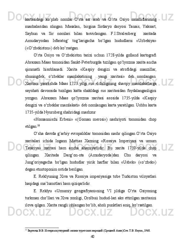 kartasidagi   ko‘plab   nomlar   O‘rta   asr   arab   va   O‘rta   Osiyo   mualliflarining
manbalaridan   olingan.   Masalan,.   birgina   Sirdaryo   daryosi   Tanais,   Yaksart,
Sayhun   va   Sir   nomlari   bilan   tasvirlangan.   F.I.Stralenberg     xaritada
Amudaryodan   Isfaratog‘   tog‘larigacha   bo‘lgan   hududlarni   «Uzbekiya»
(«O‘zbekiston») deb ko‘rsatgan.
O‘rta   Osiyo   va   O‘zbekiston   tarixi   uchun   1728-yilda   golland   kartografi
Abraxam Maas tomonidan Sankt-Peterburgda tuzilgan qo‘lyozma xarita ancha
qimmatli   hisoblanadi.   Xarita   «Kaspiy   dengizi   va   atrofidagi   manzillar,
shuningdek,   o‘zbeklar   mamlakatining   ...yangi   xaritasi»   deb   nomlangan.
Xaritani   yaratishda   Maas   1723   yilgi   rus   elchiligining   sharqiy   mamlakatlarga
sayohati   davomida   tuzilgan   katta   shakldagi   rus   xaritasidan   foydalanganligini
yozgan.   Abraxam   Maas   qo‘lyozma   xaritasi   asosida   1735-yilda   «Kaspiy
dengizi va o‘zbeklar mamlakati» deb nomlangan karta yaratilgan. Ushbu karta
1735-yilda Nyurnberg shahridagi mashxur
«Homannischi   Erbeni»   «(Goman   merosi»)   nashriyoti   tomonidan   chop
etilgan. 33
O‘sha davrda g‘arbiy еvropaliklar tomonidan nashr qilingan O‘rta Osiyo
xaritalari   ichida   Iogann   Mattias   Xazning   «Rossiya   Imperiyasi   va   umum
Tatariya»   xaritasi   ham   ancha   ahamiyatlidir.   Bu   xarita   1739-yilda   chop
qilingan.   Xaritada   Darg‘on-ota   (Amudaryoda)dan   Chu   daryosi   va
Jung‘oriyagacha   bo‘lgan   hududlar   yirik   harflar   bilan   «Usbek»   («o‘zbek»)
degan etnotoponim ostida berilgan.
E.   Reklyuning   Xiva   va   Rossiya   imperiyasiga   tobe   Turkiston   viloyatlari
haqidagi ma’lumotlari ham  q izi qarlidir .
E.   Reklyu   «Umumiy   geografiyasi»ning   VI   jildiga   O‘rta   Osiyoning
turkman cho‘llari va Xiva xonligi, Orolbuii hudud-lari aks ettirilgan xaritasini
ilova qilgan. Xarita rangli ishlangan bo‘lib, a ho li punktlari aniq, ko‘rsatilgan.
33
 Бартолд В.В. История културной жизни туретских народой (Средней Азии)Соч.Т.В. Наука, 1968.
40