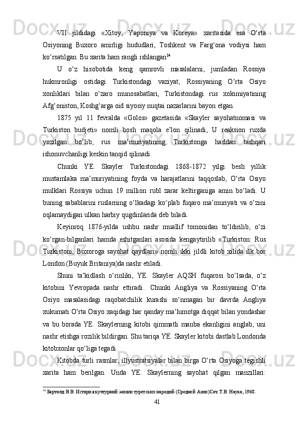 VII   jildidagi   «Xitoy,   Yaponiya   va   Koreya»   xaritasida   esa   O‘rta
Osiyoning   Buxoro   amirligi   hududlari,   Toshkent   va   Farg‘ona   vodiysi   ham
ko‘rsatilgan. Bu xarita ham rangli ishlangan 34
U   o‘z   hisobotida   keng   qamrovli   masalalarni,   jumladan   Rossiya
hukmronligi   ostidagi   Turkistondagi   vaziyat,   Rossiyaning   O‘rta   Osiyo
xonliklari   bilan   o‘zaro   munosabatlari,   Tur kistondagi   rus   xokimiyatining
Afg‘oniston, Koshg‘arga oid siyosiy nuqtai nazarlarini bayon etgan.
1875   yil   11   fevralda   «Golos»   gazetasida   «Skayler   sayohatnomasi   va
Turkiston   budjeti»   nomli   bosh   maqola   e’lon   qilinadi,   U   reaksion   ruxda
yozilgan   bo‘lib,   rus   ma’muriyatining   Turkistonga   haddan   tashqari
ishonuvchanligi keskin tanqid qilinadi.
Chunki   YE.   Skayler   Turkistondagi   1868-1872   yilgi   besh   yillik
mustamlaka   ma’muriyatining   foyda   va   harajatlarini   taqqoslab,   O‘rta   Osiyo
mulklari   Rossiya   uchun   19   million   rubl   zarar   keltirganiga   amin   bo‘ladi.   U
buning  sabablarini  ruslarning  o‘lkadagi  ko‘plab  fuqaro  ma’muriyati   va  o‘zini
oqlamaydigan ulkan harbiy qugdinlarida deb biladi.
Keyinroq   1876-yilda   ushbu   nashr   muallif   tomonidan   to‘ldirilib,   o‘zi
ko‘rgan-bilganlari   hamda   eshitganlari   asosida   kengaytirilib   «Turkiston:   Rus
Turkistoni,   Buxoroga   sayohat   qaydlari»   nomli   ikki   jildli   kitob   xilida   ilk   bor
London (Buyuk Britaniya)da nashr etiladi.
Shuni   ta’kidlash   o‘rinliki,   YE.   Skayler   AQSH   fuqarosi   bo‘lsada,   o‘z
kitobini   Yevropada   nashr   ettiradi..   Chunki   Ang liya   va   Rossiyaning   O‘rta
Osiyo   masalasidagi   raqobatchilik   kurashi   so‘nmagan   bir   davrda   Angliya
xukumati O‘rta Osiyo xaqidagi har qanday ma’lumotga diqqat bilan yondashar
va   bu   borada   YE.   Skaylerning   kitobi   qimmatli   manba   ekanligini   anglab,   uni
nashr etishga rozilik bildirgan. Shu tariqa YE. Skayler kitobi dastlab Londonda
kitobxonlar qo‘liga tegadi.
Kitobda  turli   rasmlar,   illyustratsiyalar   bilan   birga   O‘rta   Osiyoga   tegishli
xarita   ham   berilgan.   Unda   YE.   Skaylerning   sayohat   qilgan   manzillari:
34
 Бартолд В.В. История културной жизни туретских народой (Средней Азии)Соч.Т.В. Наука, 1968.
41 