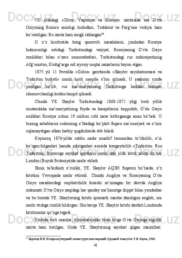 VII   jildidagi   «Xitoy,   Yaponiya   va   Koreya»   xaritasida   esa   O‘rta
Osiyoning   Buxoro   amirligi   hududlari,   Toshkent   va   Farg‘ona   vodiysi   ham
ko‘rsatilgan. Bu xarita ham rangli ishlangan 34
U   o‘z   hisobotida   keng   qamrovli   masalalarni,   jumladan   Rossiya
hukmronligi   ostidagi   Turkistondagi   vaziyat,   Rossiyaning   O‘rta   Osiyo
xonliklari   bilan   o‘zaro   munosabatlari,   Tur kistondagi   rus   xokimiyatining
Afg‘oniston, Koshg‘arga oid siyosiy nuqtai nazarlarini bayon etgan.
1875   yil   11   fevralda   «Golos»   gazetasida   «Skayler   sayohatnomasi   va
Turkiston   budjeti»   nomli   bosh   maqola   e’lon   qilinadi,   U   reaksion   ruxda
yozilgan   bo‘lib,   rus   ma’muriyatining   Turkistonga   haddan   tashqari
ishonuvchanligi keskin tanqid qilinadi.
Chunki   YE.   Skayler   Turkistondagi   1868-1872   yilgi   besh   yillik
mustamlaka   ma’muriyatining   foyda   va   harajatlarini   taqqoslab,   O‘rta   Osiyo
mulklari   Rossiya   uchun   19   million   rubl   zarar   keltirganiga   amin   bo‘ladi.   U
buning  sabablarini  ruslarning  o‘lkadagi  ko‘plab  fuqaro  ma’muriyati   va  o‘zini
oqlamaydigan ulkan harbiy qugdinlarida deb biladi.
Keyinroq   1876-yilda   ushbu   nashr   muallif   tomonidan   to‘ldirilib,   o‘zi
ko‘rgan-bilganlari   hamda   eshitganlari   asosida   kengaytirilib   «Turkiston:   Rus
Turkistoni,   Buxoroga   sayohat   qaydlari»   nomli   ikki   jildli   kitob   xilida   ilk   bor
London (Buyuk Britaniya)da nashr etiladi.
Shuni   ta’kidlash   o‘rinliki,   YE.   Skayler   AQSH   fuqarosi   bo‘lsada,   o‘z
kitobini   Yevropada   nashr   ettiradi..   Chunki   Ang liya   va   Rossiyaning   O‘rta
Osiyo   masalasidagi   raqobatchilik   kurashi   so‘nmagan   bir   davrda   Angliya
xukumati O‘rta Osiyo xaqidagi har qanday ma’lumotga diqqat bilan yondashar
va   bu   borada   YE.   Skaylerning   kitobi   qimmatli   manba   ekanligini   anglab,   uni
nashr etishga rozilik bildirgan. Shu tariqa YE. Skayler kitobi dastlab Londonda
kitobxonlar qo‘liga tegadi.
Kitobda  turli   rasmlar,   illyustratsiyalar   bilan   birga   O‘rta   Osiyoga   tegishli
xarita   ham   berilgan.   Unda   YE.   Skaylerning   sayohat   qilgan   manzillari:
34
 Бартолд В.В. История културной жизни туретских народой (Средней Азии)Соч.Т.В. Наука, 1968.
41