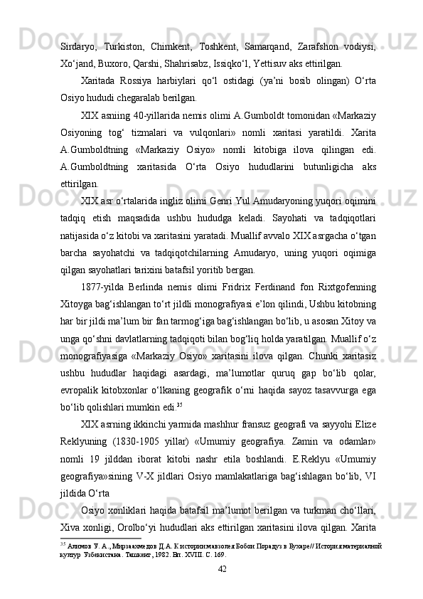Sirdaryo,   Turkiston,   Chimkent,   Toshkent,   Samarqand,   Zarafshon   vodiysi,
Xo‘jand, Buxoro, Qаrshi, Shahrisabz, Issiqko‘l, Yettisuv aks ettirilgan.
Xaritada   Rossiya   harbiylari   qo‘l   ostidagi   (ya’ni   bosib   olingan)   O‘rta
Osiyo hududi chegaralab berilgan.
XIX asniing 40-yillarida nemis olimi A.Gumboldt tomonidan «Markaziy
Osiyoning   tog‘   tizmalari   va   vulqonlari»   nomli   xaritasi   yaratildi.   Xarita
A.Gumboldtning   « Markaziy   Osiyo»   nomli   kitobiga   ilova   qilingan   edi.
A.Gumboldtning   xaritasida   O‘rta   Osiyo   hududlarini   butunligicha   aks
ettirilgan.
XIX asr o‘rtalarida ingliz olimi Genri Yul Amudaryoning yuqori oqimini
tadqiq   etish   maqsadida   ushbu   hududga   keladi.   Sayohati   va   tadqiqotlari
natijasida o‘z kitobi va xaritasini yaratadi. Muallif avvalo XIX asrgacha o‘tgan
barcha   sayohatchi   va   tadqiqotchilarning   Amudaryo,   uning   yuqori   oqimiga
qilgan sayohatlari tarixini batafsil yoritib bergan.
1877-yilda   Berlinda   nemis   olimi   Fridrix   Ferdinand   fon   Rixtgofenning
Xitoyga bag‘ishlangan to‘rt jildli monografiyasi e’lon qilindi, Ushbu kitobning
har bir jildi ma’lum bir fan tarmog‘iga bag‘ishlangan bo‘lib, u asosan Xitoy va
unga qo‘shni davlatlarning tadqiqoti bilan bog‘liq holda yaratilgan. Muallif o‘z
monografiyasiga   «Markaziy   Osiyo»   xaritasini   ilova   qilgan.   Chunki   xaritasiz
ushbu   hududlar   haqidagi   asardagi,   ma’lumotlar   quruq   gap   bo‘lib   qolar,
еvropalik   kitobxonlar   o‘lkaning   geografik   o‘rni   haqida   sayoz   tasavvurga   ega
bo‘lib qolishlari mumkin edi. 35
XIX asrning ikkinchi yarmida mashhur fransuz geografi va sayyohi Elize
Reklyuning   (1830-1905   yillar)   «Umumiy   geografiya.   Zamin   va   odamlar»
nomli   19   jilddan   iborat   kitobi   nashr   etila   boshlandi.   E.Reklyu   «Umumiy
geografiya»sining   V-X   jildlari   Osiyo   mamlakatlariga   bag‘ishlagan   bo‘lib,   VI
jildida O‘rta 
Osiyo xonliklari haqida batafsil  ma’lumot berilgan va turkman cho‘llari,
Xiva xonligi, Orolbo‘yi hududlari aks ettirilgan xaritasini  ilova qilgan. Xarita
35
  Алимов У. А., Мирзаахмедов Д.А. К истории мавзолея Бобои Порадуз в Бухаре// История материалной
култур Узбекистана. Ташкент, 1982. Вп. ХVIII. С. 169.
42