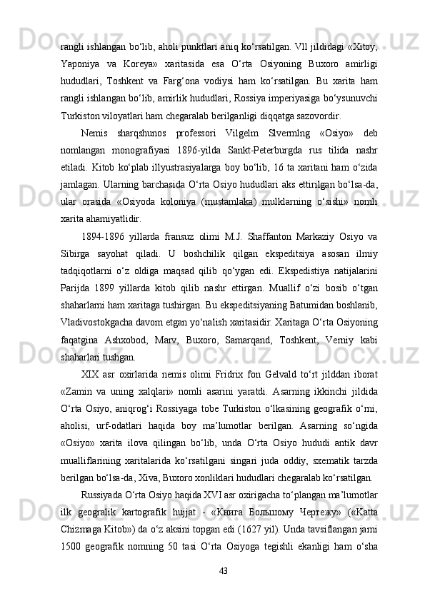 rangli ishlangan bo‘lib, aholi punktlari aniq ko‘rsatilgan. Vll jildidagi «Xitoy,
Yaponiya   va   Koreya»   xaritasida   esa   O‘rta   Osiyoning   Buxoro   amirligi
hududlari,   Toshkent   va   Farg‘ona   vodiysi   ham   ko‘rsatilgan.   Bu   xarita   ham
rangli ishlangan bo‘lib, amirlik hududlari, Rossiya imperiyasiga bo‘ysunuvchi
Turkiston viloyatlari ham chegaralab berilganligi diqqatga sazovordir.
Nemis   sharqshunos   professori   Vilgelm   Slvermlng   «Osiyo»   deb
nomlangan   monografiyasi   1896-yilda   Sankt-Peterburgda   rus   tilida   nashr
etiladi.  Kitob   ko‘plab   illyustrasiyalarga   boy  bo‘lib,  16   ta  xaritani   ham   o‘zida
jamlagan. Ularning barchasida  O‘rta Osiyo hududlari aks ettirilgan bo‘lsa-da,
ular   orasida   «Osiyoda   koloniya   (mustamlaka)   mulklarning   o‘sishi»   nomli
xarita ahamiyatlidir.
1894-1896   yillarda   fransuz   olimi   M.J.   Shaffanton   Markaziy   Osiyo   va
Sibirga   sayohat   qiladi.   U   boshchilik   qilgan   ekspeditsiya   asosan   ilmiy
tadqiqotlarni   o‘z   oldiga   maqsad   qilib   qo‘ygan   edi.   Ekspedistiya   natijalarini
Parijda   1899   yillarda   kitob   qilib   nashr   ettirgan.   Muallif   o‘zi   bosib   o‘tgan
shaharlarni ham xaritaga tushirgan. Bu ekspeditsiyaning Batumidan boshlanib,
Vladivostokgacha davom etgan yo‘nalish xaritasidir. Xaritaga O‘rta Osiyoning
faqatgina   Ashxobod,   Marv,   Buxoro,   Samarqand,   Toshkent,   Verniy   kabi
shaharlari tushgan.
XIX   asr   oxirlarida   nemis   olimi   Fridrix   fon   Gelvald   to‘rt   jilddan   iborat
«Zamin   va   uning   xalqlari»   nomli   asarini   yaratdi.   Asarning   ikkinchi   jildida
O‘rta   Osiyo,   aniqrog‘i   Rossiyaga   tobe   Turkiston   o‘lkasining   geografik   o‘rni,
aholisi,   urf-odatlari   haqida   boy   ma’lumotlar   berilgan.   Asarning   so‘ngida
«Osiyo»   xarita   ilova   qilingan   bo‘lib,   unda   O‘rta   Osiyo   hududi   antik   davr
mualliflarining   xaritalarida   ko‘rsatilgani   singari   juda   oddiy,   sxematik   tarzda
berilgan bo‘lsa-da, Xiva, Buxoro xonliklari hududlari chegaralab ko‘rsatilgan.
Russiyada O‘rta Osiyo haqida XVI asr oxirigacha to‘plangan ma’lumotlar
ilk   geogralik   kartografik   hujjat   -   « Книга   Большому   Чертежу »   («Katta
Chizmaga Kitob») da o‘z aksini topgan edi (1627 yil). Unda tavsiflangan jami
1500   geografik   nomning   50   tasi   O‘rta   Osiyoga   tegishli   ekanligi   ham   o‘sha
43