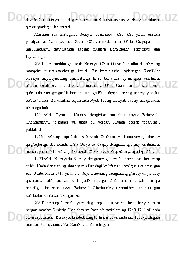 davrda O‘rta Osiyo haqidagi ma’lumotlar Rossiya siyosiy va ilmiy doiralarini
qiziqtirganligini ko‘rsatadi.
Mashhur   rus   kartografi   Semyon   Kemezov   1683-1685   yillar   orasida
yaralgan   ancha   mukamal   Sibir   «Chizmasi»da   ham   O‘rta   Osiyoga   doir
ma’lumotlarni   tasvirlashda   asosan   « Книга   Большому   Чертежу »   dan
foydalangan.
XVIII   asr   boshlariga   kelib   Rossiya   O‘rta   Osiyo   hududlarida   o‘zining
mavqeini   mustahkamlashga   intildi.   Bu   hududlarda   joylashgan   Konliklar
Rossiya   imperiyasining   Hindistonga   kirib   borishida   qo‘nimgoh   vazifasini
o‘tashi   kerak   edi.   Bu   davrda   Hindistonga   O‘rta   Osiyo   orqali   yaqin   yo‘l
qidirilishi   rus   geografik   hamda   kartografik   tadqiqotlarining   asosiy   yazifasi
bo‘lib turardi. Bu vazilani bajarishda Pyotr I ning faoliyati asosiy hal qiluvchi
o‘rin egalladi.
1714-yilda   Pyotr   I   Kaspiy   dengiziga   poruchik   knyaz   Bekovich-
Cherkasskiyni   jo‘natadi   va   unga   bu   yеrdan   Xivaga   borish   topshirig‘i
yuklatildi.
1715   -yilning   aprelida   Bekovich-Cherkasskiy   Kaspiyning   sharqiy
qirg‘oqlariga еtlb keladi. O‘rta Osiyo va Kaspiy dengizining ilmiy xaritalarini
tuzish aynan 1715-yildagi Bekovich-Cherkasskiy ekspeditsiyasiga tegishlidir.
1720-yilda   Rossiyada   Kaspiy   dengizining   birinchi   bosma   xaritasi   chop
etildi. Unda dengizning sharqiy sohillaridagi ko‘rfazlar noto‘g‘ri aks ettirilgan
edi. Ushbu karta 1719-yilda F.I. Soymonovning dengizning g‘arbiy va janubiy
qismlarida   olib   borgan   kartografik   suratga   olish   ishlari   orqali   amalga
oshirilgan   bo‘lsada,   avval   Bekovich   Cherkasskiy   tomonidan   aks   ettirilgan
ko‘rfazlar xaritadan berilgan edi.
XVIIl   asrning   birinchi   yarmidagi   eng   katta   va   muihim   ilmiy   samara
bergan sayohat Dmitriy Gladishev va Ivan Muravinlarning 1740-1741 yillarda
Xiva sayohatidir. Bu sayot hisobotining to‘la matin va kartasini 1850-yildagina
mashur  Sharqshunos Ya. Xanikov nashr ettirgan.
44