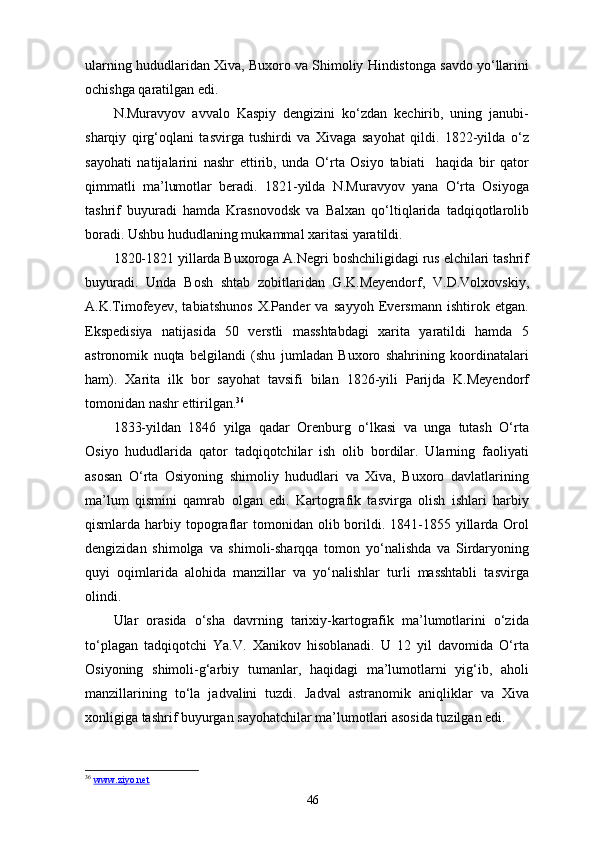 ularning hududlaridan Xiva, Buxoro va Shimoliy Hindistonga savdo yo‘llarini
ochishga qaratilgan edi.
N.Muravyov   avvalo   Kaspiy   dengizini   ko‘zdan   kechirib,   uning   janubi-
sharqiy   qirg‘oqlani   tasvirga   tushirdi   va   Xivaga   sayohat   qildi.   1822-yilda   o‘z
sayohati   natijalarini   nashr   ettirib,   unda   O‘rta   Osiyo   tabiati     haqida   bir   qator
qimmatli   ma’lumotlar   beradi.   1821-yilda   N.Muravyov   yana   O‘rta   Osiyoga
tashrif   buyuradi   hamda   Krasnovodsk   va   Balxan   qo‘ltiqlarida   tadqiqotlarolib
boradi. Ushbu hududlaning mukammal xaritasi yaratildi.
1820-1821 yillarda Buxoroga A.Negri boshchiligidagi rus elchilari tashrif
buyuradi.   Unda   Bosh   shtab   zobitlaridan   G.K.Meyendorf,   V.D.Volxovskiy,
A.K.Timofeyev,   tabiatshunos   X.Pander   va   sayyoh   Eversmann   ishtirok   etgan.
Ekspedisiya   natijasida   50   verstli   masshtabdagi   xarita   yaratildi   hamda   5
astronomik   nuqta   belgilandi   (shu   jumladan   Buxoro   shahrining   koordinatalari
ham).   Xarita   ilk   bor   sayohat   tavsifi   bilan   1826-yili   Parijda   K.Meyendorf
tomonidan nashr ettirilgan. 36
1833-yildan   1846   yilga   qadar   Orenburg   o‘lkasi   va   unga   tutash   O‘rta
Osiyo   hududlarida   qator   tadqiqotchilar   ish   olib   bordilar.   Ularning   faoliyati
asosan   O‘rta   Osiyoning   shimoliy   hududlari   va   Xiva,   Buxoro   davlatlarining
ma’lum   qismini   qamrab   olgan   edi.   Kartografik   tasvirga   olish   ishlari   harbiy
qismlarda harbiy  topograflar  tomonidan olib  borildi.  1841-1855  yillarda  Orol
dengizidan   shimolga   va   shimoli-sharqqa   tomon   yo‘nalishda   va   Sirdaryoning
quyi   oqimlarida   alohida   manzillar   va   yo‘nalishlar   turli   masshtabli   tasvirga
olindi.
Ular   orasida   o‘sha   davrning   tarixiy-kartografik   ma’lumotlarini   o‘zida
to‘plagan   tadqiqotchi   Ya.V.   Xanikov   hisoblanadi.   U   12   yil   davomida   O‘rta
Osiyoning   shimoli-g‘arbiy   tumanlar,   haqidagi   ma’lumotlarni   yig‘ib,   aholi
manzillarining   to‘la   jadvalini   tuzdi.   Jadval   astranomik   aniqliklar   va   Xiva
xonligiga tashrif buyurgan sayohatchilar ma’lumotlari asosida tuzilgan edi.
36
  www.ziyo.net  
46 