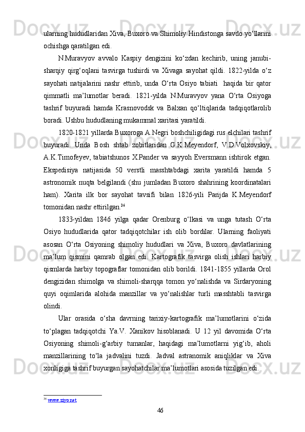 ularning hududlaridan Xiva, Buxoro va Shimoliy Hindistonga savdo yo‘llarini
ochishga qaratilgan edi.
N.Muravyov   avvalo   Kaspiy   dengizini   ko‘zdan   kechirib,   uning   janubi-
sharqiy   qirg‘oqlani   tasvirga   tushirdi   va   Xivaga   sayohat   qildi.   1822-yilda   o‘z
sayohati   natijalarini   nashr   ettirib,   unda   O‘rta   Osiyo   tabiati     haqida   bir   qator
qimmatli   ma’lumotlar   beradi.   1821-yilda   N.Muravyov   yana   O‘rta   Osiyoga
tashrif   buyuradi   hamda   Krasnovodsk   va   Balxan   qo‘ltiqlarida   tadqiqotlarolib
boradi. Ushbu hududlaning mukammal xaritasi yaratildi.
1820-1821 yillarda Buxoroga A.Negri boshchiligidagi rus elchilari tashrif
buyuradi.   Unda   Bosh   shtab   zobitlaridan   G.K.Meyendorf,   V.D.Volxovskiy,
A.K.Timofeyev,   tabiatshunos   X.Pander   va   sayyoh   Eversmann   ishtirok   etgan.
Ekspedisiya   natijasida   50   verstli   masshtabdagi   xarita   yaratildi   hamda   5
astronomik   nuqta   belgilandi   (shu   jumladan   Buxoro   shahrining   koordinatalari
ham).   Xarita   ilk   bor   sayohat   tavsifi   bilan   1826-yili   Parijda   K.Meyendorf
tomonidan nashr ettirilgan. 36
1833-yildan   1846   yilga   qadar   Orenburg   o‘lkasi   va   unga   tutash   O‘rta
Osiyo   hududlarida   qator   tadqiqotchilar   ish   olib   bordilar.   Ularning   faoliyati
asosan   O‘rta   Osiyoning   shimoliy   hududlari   va   Xiva,   Buxoro   davlatlarining
ma’lum   qismini   qamrab   olgan   edi.   Kartografik   tasvirga   olish   ishlari   harbiy
qismlarda harbiy  topograflar  tomonidan olib  borildi.  1841-1855  yillarda  Orol
dengizidan   shimolga   va   shimoli-sharqqa   tomon   yo‘nalishda   va   Sirdaryoning
quyi   oqimlarida   alohida   manzillar   va   yo‘nalishlar   turli   masshtabli   tasvirga
olindi.
Ular   orasida   o‘sha   davrning   tarixiy-kartografik   ma’lumotlarini   o‘zida
to‘plagan   tadqiqotchi   Ya.V.   Xanikov   hisoblanadi.   U   12   yil   davomida   O‘rta
Osiyoning   shimoli-g‘arbiy   tumanlar,   haqidagi   ma’lumotlarni   yig‘ib,   aholi
manzillarining   to‘la   jadvalini   tuzdi.   Jadval   astranomik   aniqliklar   va   Xiva
xonligiga tashrif buyurgan sayohatchilar ma’lumotlari asosida tuzilgan edi.
36
  www.ziyo.net  
46