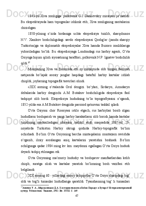 1843-yil Xiva xonligiga   polkovnik G.I. Danilevskiy missiyasi jo‘natildi.
Bu  ekspeditsiyada   ham   topograilar   ishlimk  etib,  Xiva  xonligining  xaritalarini
chizishgan.
1858-yilning   o‘zida   birdaniga   uchta   ekspedisiya   tuzilib,   sharqshunos
N.V.   Xanikov   boshchiligidagi   savdo   ekspedisiyasi   Qoshg‘ar   (janubi-sharqiy
Turkiston)ga   va   diplomatik   ekspedisiyalar   Xiva   hamda   Buxoro   xonliklariga
yuboriladigan   bo‘ldi.   Bu   ekspedisiyaga   Londondagi   rus   harbiy   agenti,   O‘rta
Osiyoga hujum qilish siyosatining tarafdori, polkovnik N.P. Ignatev boshchilik
qildi. 37
Missiyaning   Xiva   va   Buxoroda   еtti   oy   mobaynida   olib   borgan   faoliyati
natijasida   bo‘lajak   asosiy   janglar   haqidagi   batafsil   harbiy   kartalar   ishlab
chiqildi, joylarning topografik tasvirlari olindi.
«XIX   asrning   o‘rtalarida   Orol   dengizi.   bo‘ylari,   Sirdaryo,   Amudaryo
deltalarida   harbiy   dengizchi   A.M.   Butakuv   boshchiligida   ekspedisiya   faol
tadqiqot   olib   bordi.   Ekspedisiya   hududning   to‘la   topografiyasini   o‘rgandi,
1852-yilda esa A.M.Butakov dengizda paroxod qatnovini tashkil qiladi.
O‘rta   Osiyoni   chor   Rossiyasi   istilo   etgach,   rus   harbiylari   bosib   olgan
hududlarni boshqarish va yangi harbiy harakatlarni olib borish hamda kartalar
tuzishning   markazlashgan   idorasini   tashkil   etish   maqsadida   1867-yil   25-
noyabrda   Turkiston   Harbiy   okrugi   qoshida   Harbiy-topografik   bo‘lim
ochishadi.   Bo‘lim   O‘rta   Osiyoning   barcha   mintaqalarini   muntazam   ravishda
o‘rganib,   ilmiy   asoslangan   aniq   kartalarini   yaratishni   boshiadi.   Bo‘lim
ochilgunga qadar 1984 ming kv. km. maydonni egallagan O‘rta Osiyo hududi
deyarli tadqiq etilmagan edi.  
O‘rta   Osiyoning   ma’muriy   hududiy   va   boshqaruv   manfaatlaridan   kelib
chiqib,   suratga   olish   va   kartalar   yaratish   bo‘limning   bosh   vazifasi   etib
belgilandi.
XIX asrning 60 - yillardagi asosiy tadqiqotlar O‘rta Osiyo sharqidagi tog‘
oldi   va   tog‘li   tumanlar   hududlariga   qaratildi.   Tyanshanning   tog‘   li   tumanlari
37
Алимов У. А., Мирзаахмедов Д.А. К истории мавзолея Бобои Порадуз в Бухаре// История материалной
култур Узбекистана. Ташкент, 1982. Вп. ХVIII. С. 169.
47