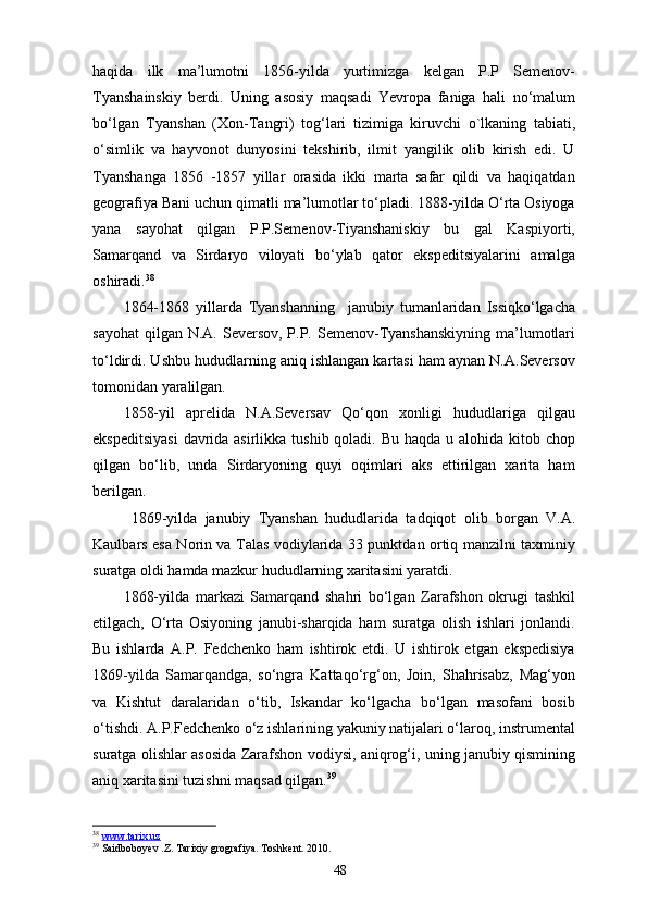 haqida   ilk   ma’lumotni   1856-yilda   yurtimizga   kelgan   P.P   Semenov-
Tyanshainskiy   berdi.   Uning   asosiy   maqsadi   Yevropa   faniga   hali   no‘malum
bo‘lgan   Tyanshan   (Xon-Tangri)   tog‘lari   tizimiga   kiruvchi   о `lkaning   tabiati,
o‘simlik   va   hayvonot   dunyosini   tekshirib,   ilmit   yangilik   olib   kirish   edi.   U
Tyanshanga   1856   -1857   yillar   orasida   ikki   marta   safar   qildi   va   haqiqatdan
geografiya Bani uchun qimatli ma’lumotlar to‘pladi. 1888-yilda O‘rta Osiyoga
yana   sayohat   qilgan   P.P.Semenov-Tiyanshaniskiy   bu   gal   Kaspiyorti,
Samarqand   va   Sirdaryo   viloyati   bo‘ylab   qator   ekspeditsiyalarini   amalga
oshiradi. 38
1864-1868   yillarda   Tyanshanning     janubiy   tumanlaridan   Issiqko‘lgacha
sayohat  qilgan  N.A. Seversov,  P.P. Semenov-Tyanshanskiyning  ma’lumotlari
to‘ldirdi. Ushbu hududlarning aniq ishlangan kartasi ham aynan N.A.Seversov
tomonidan yaralilgan.
1858-yil   aprelida   N.A.Seversav   Qo‘qon   xonligi   hududlariga   qilgau
ekspeditsiyasi  davrida asirlikka tushib qoladi. Bu haqda u alohida kitob chop
qilgan   bo‘lib,   unda   Sirdaryoning   quyi   oqimlari   aks   ettirilgan   xarita   ham
berilgan.
  1869-yilda   janubiy   Tyanshan   hududlarida   tadqiqot   о lib   borgan   V.A.
Kaulbars esa Norin va Talas vodiylarida 33 punktdan ortiq manzilni taxminiy
suratga oldi hamda mazkur hududlarning xaritasini yaratdi.
1868-yilda   markazi   Samarqand   shahri   bo‘lgan   Zarafshon   okrugi   tashkil
etilgach,   O‘rta   Osiyoning   janubi-sharqida   ham   suratga   olish   ishlari   jonlandi.
Bu   ishlarda   A.P.   Fedchenko   ham   ishtirok   etdi.   U   ishtirok   etgan   ekspedisiya
1869-yilda   Samarqandga,   so‘ngra   Kattaqo‘rg‘on,   Join,   Shahrisabz,   Mag‘yon
va   Kishtut   daralaridan   o‘tib,   Iskandar   ko‘lgacha   bo‘lgan   masofani   bosib
o‘tishdi. A.P.Fedchenko o‘z ishlarining yakuniy natijalari o‘laroq, instrumental
suratga olishlar asosida Zarafshon vodiysi, aniqrog‘i, uning janubiy qismining
aniq xaritasini tuzishni maqsad qilgan. 39
38
  www.tarix.uz  
39
 Saidboboyev .Z. Tarixiy grografiya. Toshkent. 2010.
48