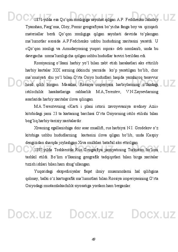 1871-yilda esa Qo‘qon xonligiga sayohat qilgan A.P. Fedchenko Jahubiy
Tyanshan, Farg‘ona, Oloy, Pomir geografiyasi bo‘yicha fanga boy va  qiziqarli
materiallar   berdi   Qo‘qon   xonligiga   qilgan   sayohati   davrida   to‘plangan
ma’lumotlar   asosida   A.P.Fedchenko   ushbu   hududning   xaritasini   yaratdi.   U
«Qo‘qon   xonligi   va   Amudaryoning   yuqori   oqimi»   deb   nomlanib,   unda   bu
davrgacha  noma’lumligicha qolgan ushbu hududlar tasviri berildan edi.
Rossiyaning   o‘lkani   harbiy   yo‘l   bilan   zabt   etish   harakatlari   aks   ettirilib
harbiy   kartalar   XIX   asrning   ikkinchi   yarmida     ko‘p   yaratilgan   bo‘lib,   chor
ma’muriyati   shu   yo‘l   bilan   O‘rta   Osiyo   hududlari   haqida   yaxshiroq   tasavvur
hosil   qilib   borgan.   Masalan,   Rossiya   imperiyasi   harbiylarining   o‘lkadagi
istilochilik   harakatlariga   rahbarlik   M.A,Terentev,   V.N.Zaysevlarning
asarlarida harbiy xaritalar ilova qilingan.
M.A.Terentevning   «Karti   i   plani   istorii   zavoyevaniya   sredney   Azii»
kitobidagi   jami   23   ta   kartaning   barchasi   O‘rta   Osiyorning   istilo   etilishi   bilan
bog‘liq harbiy-tarixiy xaritalardir.
Xivaning egallanishiga doir asar muallifi, rus harbiysi N.I. Grodekov o‘z
kitobiga   ushbu   hududlarning     kartasini   ilova   qilgan   bo‘lib,   unda   Kaspiy
dengizidan sharqda joylashgan Xiva mulklari batafsil aks ettirilgan. 
1897-yilda   Toshkentda   Rus   Geografiya   jamiyatining   Turkiston   bo‘limi
tashkil   etildi.   Bo‘lim   o‘lkaning   geografik   tadqiqotlari   bilan   birga   xaritalar
tuzish ishlari bilan ham shug‘ullangan.
Yuqoridagi   ekspedisiyalar   faqat   ilmiy   muammolarni   hal   qilibgina
qolmay, balki o‘z kartografik ma’lumotlari bilan Rossiya imperiyasining O‘rta
Osiyodagi mustamlakachilik siyosatiga yordam ham berganlar.
49
