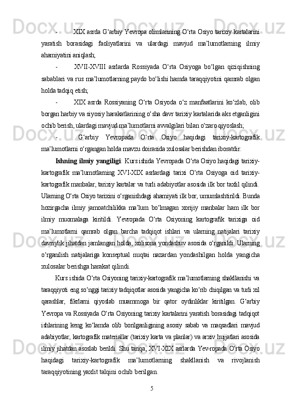 -   XIX asrda G‘arbiy Yevropa olimlarining O‘rta Osiyo tarixiy kartalarini
yaratish   borasidagi   faoliyatlarini   va   ulardagi   mavjud   ma’lumotlarning   ilmiy
ahamiyatini aniqlash;
-   XVII-XVIII   asrlarda   Rossiyada   O‘rta   Osiyoga   bo‘lgan   qiziqishning
sabablari va rus   ma’lumotlarning paydo bo‘lishi hamda taraqqiyotini qamrab olgan
holda tadqiq etish;
-   XIX   asrda   Rossiyaning   O‘rta   Osiyoda   o‘z   manfaatlarini   ko‘zlab,   olib
borgan harbiy va siyosiy harakatlarining o‘sha davr tarixiy kartalarida aks etganligini
ochib berish, ulardagi mavjud ma’lumotlarni avvalgilari bilan o‘zaro qiyoslash;
-   G‘arbiy   Yevropada   O‘rta   Osiyo   haqidagi   tarixiy-kartografik
ma’lumotlarni o‘rgangan holda mavzu doirasida xulosalar berishdan iboratdir.
Ishning ilmiy yangiligi :   Kurs ishida  Yevropada O‘rta Osiyo haqidagi tarixiy-
kartografik   ma’lumotlarning   XVI-XIX   asrlardagi   tarixi   O‘rta   Osiyoga   oid   tarixiy-
kartografik manbalar, tarixiy kartalar va turli adabiyotlar asosida ilk bor taxlil qilindi.
Ularning O‘rta Osiyo tarixini o‘rganishdagi ahamiyati ilk bor, umumlashtirildi. Bunda
hozirgacha   ilmiy   jamoatchilikka   ma’lum   bo‘lmagan   xorijiy   manbalar   ham   ilk   bor
ilmiy   muomalaga   kiritildi.   Yevropada   O‘rta   Osiyoning   kartografik   tarixiga   oid
ma’lumotlarni   qamrab   olgan   barcha   tadqiqot   ishlari   va   ularning   natijalari   tarixiy
davriylik jihatdan jamlangan holda, xolisona yondashuv asosida o‘rganildi. Ularning
o‘rganilish   natijalariga   konseptual   nuqtai   nazardan   yondashilgan   holda   yangicha
xulosalar berishga harakat qilindi.
Kurs ishida O‘rta Osiyoning tarixiy-kartografik ma’lumotlarning shakllanishi va
taraqqiyoti eng so‘nggi tarixiy tadqiqotlar asosida yangicha ko‘rib chiqilgan va turli xil
qarashlar,   fikrlarni   qiyoslab   muammoga   bir   qator   oydinliklar   kiritilgan.   G‘arbiy
Yevropa va Rossiyada O‘rta Osiyoning tarixiy kartalarini yaratish borasidagi tadqiqot
ishlarining   keng   ko‘lamda   olib   borilganligining   asosiy   sabab   va   maqsadlari   mavjud
adabiyotlar, kartografik materiallar (tarixiy karta va planlar) va arxiv hujjatlari asosida
ilmiy jihatdan asoslab berildi. Shu tariqa, XVI-XIX asrlarda Yev-ropada O‘rta Osiyo
haqidagi   tarixiy-kartografik   ma’lumotlarning   shakllanish   va   rivojlanish
taraqqiyotining  yaxlit talqini ochib  berilgan.
5 