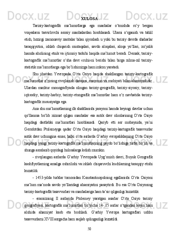 XULOSA
Tarixiy-kartografik   ma’lumotlarga   ega   manbalar   o‘tmishda   ro‘y   bergan
voqealarni   tasvirlovchi   asosiy   manbalardan   hisoblanadi.   Ularni   o‘rganish   va   tahlil
etish, hozirgi zamonaviy xaritalar bilan qiyoslash u yoki bu tarixiy davrda shaharlar
taraqqiyotini,   ishlab   chiqarish   mintaqalari,   savdo   aloqalari,   aloqa   yo‘llari,   xo‘jalik
hamda aholining etnik va ijtimoiy tarkibi haqida ma’lumot beradi. Demak, tarixiy-
kartografik   ma’lumotlar   o‘sha   davr   «ruhi»ni   berishi   bilan   birga   xilma-xil   tarixiy-
statistik ma’lumotlarga ega bo‘lishimizga ham imkon yaratadi.
Shu   jihatdan   Yevropada   O‘rta   Osiyo   haqida   shakllangan   tarixiy-kartografik
ma’lumotlar o‘zining rivojlanish darajasi, mazmun va mohiyati bilan ahamiyatlidir.
Ulardan   mazkur   monografiyada   olingan   tarixiy-geografik,   tarixiy-siyosiy,   tarixiy-
iqtisodiy, tarixiy-harbiy, tarixiy-etnografik ma’lumotlar ham o‘z navbatida tarixiy-
kartografik xususiyatga ega.
Ana shu ma’lumotlarning ilk shakllanishi jarayoni hamda keyingi davrlar uchun
qo‘llanma   bo‘lib   xizmat   qilgan   manbalar   esa   antik   davr   olimlarining   O‘rta   Osiyo
haqidagi   dastlabki   ma’lumotlari   hisoblanadi.   Qariyb   еtti   asr   mobaynida,   ya’ni
Gerodotdan   Ptolemeyga   qadar   O‘rta   Osiyo   haqidagi   tarixiy-kartografik   tasavvurlar
antik davr uchungina emas, balki o‘rta asrlarda G‘arbiy еvropaliklarning O‘rta Osiyo
haqidagi yangi tarixiy-kartografik ma’lumotlarining paydo bo‘lishiga turtki bo‘ldi va
shunga asoslanib quyidagi hulosalarga kelish mumkin.
-   rivojlangan asrlarda G‘arbiy Yevropada Uyg‘onish davri, Buyuk Geografik
kashfiyotlarning amalga oshirilishi va ishlab chiqaruvchi kuchlarning taraqqiy etishi
kuzatildi.
-   1453-yilda   turklar   tomonidan   Konstantinopolning   egallanishi   O‘rta   Osiyoni
ma’lum ma’noda savdo yo‘llaridagi ahamiyatini pasaytirdi. Bu esa O‘rta Osiyoning
tarixiy-kartografik tasavvurlari va manbalariga ham ta’sir qilganligi kuzatdik.
-   eramizning   II   asrlarida   Ptolemey   yaratgan   asarlar   O‘rta   Osiyo   tarixiy
geografiyasi, kartografik ma’lumotlari bo‘yicha 14- 15 asrlar o‘tgandan keyin ham
alohida   ahamiyat   kasb   eta   boshladi.   G‘arbiy   Yevropa   kartograflari   ushbu
tasavvurlarni XVIII asrgacha ham saqlab qolinganligi kuzatildi.
50