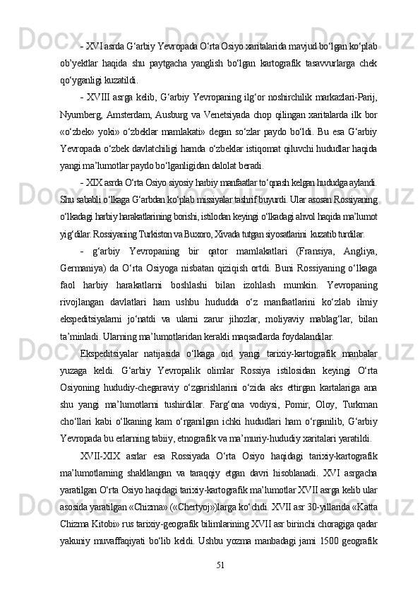 -   XVI asrda G‘arbiy Yevropada O‘rta Osiyo xaritalarida mavjud bo‘lgan ko‘plab
ob’yektlar   haqida   shu   paytgacha   yanglish   bo‘lgan   kartografik   tasavvurlarga   chek
qo‘yganligi kuzatildi.
-   XVIII asrga kelib, G‘arbiy Yevropaning ilg‘or noshirchilik markazlari-Parij,
Nyurnberg, Amsterdam, Ausburg va Venetsiyada chop qilingan xaritalarda ilk bor
«o‘zbek»  yoki» o‘zbeklar  mamlakati» degan  so‘zlar  paydo bo‘ldi. Bu  esa G‘arbiy
Yevropada o‘zbek davlatchiligi hamda o‘zbeklar istiqomat qiluvchi hududlar haqida
yangi ma’lumotlar paydo bo‘lganligidan dalolat beradi.
-  XIX asrda O‘rta Osiyo siyosiy harbiy manfaatlar to‘qnash kelgan hududga aylandi.
Shu sababli o‘lkaga G‘arbdan ko‘plab missiyalar tashrif buyurdi. Ular asosan Rossiyaning
o‘lkadagi harbiy harakatlarining borishi, istilodan keyingi o‘lkadagi ahvol haqida ma’lumot
yig‘dilar. Rossiyaning Turkiston va Buxoro, Xivada tutgan siyosatlarini  kuzatib turdilar.
-   g‘arbiy   Yevropaning   bir   qator   mamlakatlari   (Fransiya,   Angliya,
Germaniya) da O‘rta Osiyoga nisbatan qiziqish ortdi. Buni Rossiyaning  o‘lkaga
faol   harbiy   harakatlarni   boshlashi   bilan   izohlash   mumkin.   Yevropaning
rivojlangan   davlatlari   ham   ushbu   hududda   o‘z   manfaatlarini   ko‘zlab   ilmiy
ekspeditsiyalarni   jo‘natdi   va   ularni   zarur   jihozlar,   moliyaviy   mablag‘lar,   bilan
ta’minladi. Ularning ma’lumotlaridan kerakli maqsadlarda foydalandilar.
Ekspeditsiyalar   natijasida   o‘lkaga   oid   yangi   tarixiy-kartografik   manbalar
yuzaga   keldi.   G‘arbiy   Yevropalik   olimlar   Rossiya   istilosidan   keyingi   O‘rta
Osiyoning   hududiy-chegaraviy   o‘zgarishlarini   o‘zida   aks   ettirgan   kartalariga   ana
shu   yangi   ma’lumotlarni   tushirdilar.   Farg‘ona   vodiysi,   Pomir,   Oloy,   Turkman
cho‘llari   kabi   o‘lkaning   kam   o‘rganilgan   ichki   hududlari   ham   o‘rganilib,   G‘arbiy
Yevropada bu еrlarning tabiiy, etnografik va ma’muriy-hududiy xaritalari yaratildi.
XVII-XIX   asrlar   esa   Rossiyada   O‘rta   Osiyo   haqidagi   tarixiy-kartografik
ma’lumotlarning   shakllangan   va   taraqqiy   etgan   davri   hisoblanadi.   XVI   asrgacha
yaratilgan O‘rta Osiyo haqidagi tarixiy-kartografik ma’lumotlar XVII asrga kelib ular
asosida yaratilgan «Chizma» («Chertyoj»)larga ko‘chdi. XVII asr 30-yillarida «Katta
Chizma Kitobi» rus tarixiy-geografik bilimlarining XVII asr birinchi choragiga qadar
yakuniy muvaffaqiyati bo‘lib keldi. Ushbu yozma manbadagi  jami 1500 geografik
51