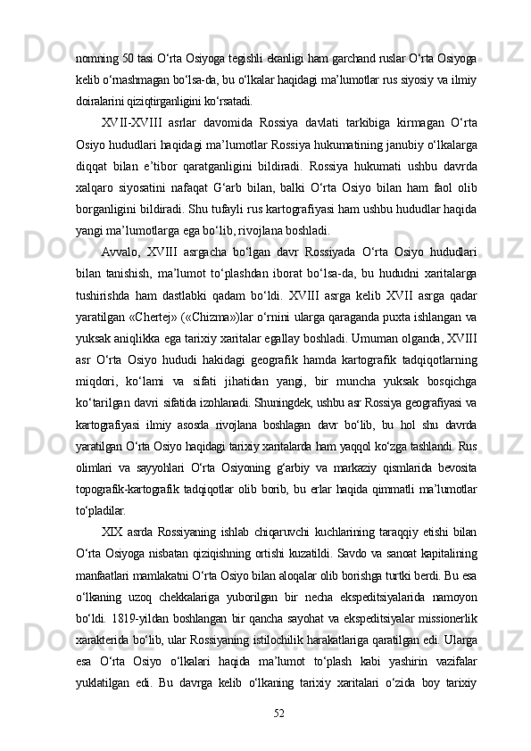 nomning 50 tasi O‘rta Osiyoga tegishli ekanligi ham garchand ruslar O‘rta Osiyoga
kelib o‘rnashmagan bo‘lsa-da, bu o‘lkalar haqidagi ma’lumotlar rus siyosiy va ilmiy
doiralarini qiziqtirganligini ko‘rsatadi.
XVII-XVIII   asrlar   davomida   Rossiya   davlati   tarkibiga   kirmagan   O‘rta
Osiyo hududlari haqidagi ma’lumotlar Rossiya hukumatining janubiy o‘lkalarga
diqqat   bilan   e’tibor   qaratganligini   bildiradi.   Rossiya   hukumati   ushbu   davrda
xalqaro   siyosatini   nafaqat   G‘arb   bilan,   balki   O‘rta   Osiyo   bilan   ham   faol   olib
borganligini bildiradi. Shu tufayli rus kartografiyasi ham ushbu hududlar haqida
yangi ma’lumotlarga ega bo‘lib, rivojlana boshladi.
Avvalo,   XVIII   asrgacha   bo‘lgan   davr   Rossiyada   O‘rta   Osiyo   hududlari
bilan   tanishish,   ma’lumot   to‘plashdan   iborat   bo‘lsa-da,   bu   hududni   xaritalarga
tushirishda   ham   dastlabki   qadam   bo‘ldi.   XVIII   asrga   kelib   XVII   asrga   qadar
yaratilgan «Chertej» («Chizma»)lar o‘rnini ularga qaraganda puxta ishlangan va
yuksak aniqlikka ega tarixiy xaritalar egallay boshladi. Umuman olganda, XVIII
asr   O‘rta   Osiyo   hududi   hakidagi   geografik   hamda   kartografik   tadqiqotlarning
miqdori,   ko‘lami   va   sifati   jihatidan   yangi,   bir   muncha   yuksak   bosqichga
ko‘tarilgan davri   sifatida izohlanadi. Shuningdek, ushbu asr Rossiya geografiyasi va
kartografiyasi   ilmiy   asosda   rivojlana   boshlagan   davr   bo‘lib,   bu   hol   shu   davrda
yaratilgan O‘rta Osiyo haqidagi tarixiy xaritalarda ham yaqqol ko‘zga tashlandi. Rus
olimlari   va   sayyohlari   O‘rta   Osiyoning   g‘arbiy   va   markaziy   qismlarida   bevosita
topografik-kartografik   tadqiqotlar   olib   borib,   bu   еrlar   haqida   qimmatli   ma’lumotlar
to‘pladilar.
XIX   asrda   Rossiyaning   ishlab   chiqaruvchi   kuchlarining   taraqqiy   etishi   bilan
O‘rta Osiyoga nisbatan qiziqishning ortishi kuzatildi. Savdo va sanoat kapitalining
manfaatlari mamlakatni O‘rta Osiyo bilan aloqalar olib borishga turtki berdi. Bu esa
o‘lkaning   uzoq   chekkalariga   yuborilgan   bir   necha   ekspeditsiyalarida   namoyon
bo‘ldi.  1819-yildan  boshlangan   bir   qancha  sayohat  va ekspeditsiyalar   missionerlik
xarakterida bo‘lib, ular Rossiyaning istilochilik harakatlariga qaratilgan edi. Ularga
esa   O‘rta   Osiyo   o‘lkalari   haqida   ma’lumot   to‘plash   kabi   yashirin   vazifalar
yuklatilgan   edi.   Bu   davrga   kelib   o‘lkaning   tarixiy   xaritalari   o‘zida   boy   tarixiy
52 