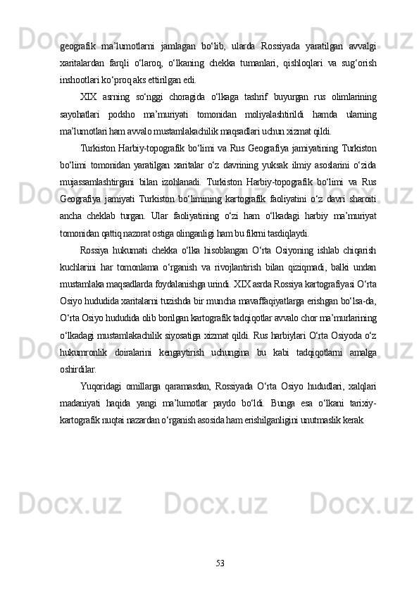 geografik   ma’lumotlarni   jamlagan   bo‘lib,   ularda   Rossiyada   yaratilgan   avvalgi
xaritalardan   farqli   o‘laroq,   o‘lkaning   chekka   tumanlari,   qishloqlari   va   sug‘orish
inshootlari ko‘proq aks ettirilgan edi.
XIX   asrning   so‘nggi   choragida   o‘lkaga   tashrif   buyurgan   rus   olimlarining
sayohatlari   podsho   ma’muriyati   tomonidan   moliyalashtirildi   hamda   ularning
ma’lumotlari ham avvalo mustamlakachilik maqsadlari uchun xizmat qildi.
Turkiston Harbiy-topografik bo‘limi va Rus Geografiya jamiyatining Turkiston
bo‘limi   tomonidan   yaratilgan   xaritalar   o‘z   davrining   yuksak   ilmiy   asoslarini   o‘zida
mujassamlashtirgani   bilan   izohlanadi.   Turkiston   Harbiy-topografik   bo‘limi   va   Rus
Geografiya   jamiyati   Turkiston   bo‘limining   kartografik   faoliyatini   o‘z   davri   sharoiti
ancha   cheklab   turgan.   Ular   faoliyatining   o‘zi   ham   o‘lkadagi   harbiy   ma’muriyat
tomonidan qattiq nazorat ostiga olinganligi ham bu fikrni tasdiqlaydi.
Rossiya   hukumati   chekka   o‘lka   hisoblangan   O‘rta   Osiyoning   ishlab   chiqarish
kuchlarini   har   tomonlama   o‘rganish   va   rivojlantirish   bilan   qiziqmadi,   balki   undan
mustamlaka maqsadlarda foydalanishga urindi. XIX asrda Rossiya kartografiyasi O‘rta
Osiyo hududida xaritalarni tuzishda bir muncha mavaffaqiyatlarga erishgan bo‘lsa-da,
O‘rta Osiyo hududida olib borilgan kartografik tadqiqotlar avvalo chor ma’murlarining
o‘lkadagi mustamlakachilik siyosatiga xizmat qildi. Rus harbiylari O‘rta Osiyoda o‘z
hukumronlik   doiralarini   kengaytirish   uchungina   bu   kabi   tadqiqotlarni   amalga
oshirdilar.
Yuqoridagi   omillarga   qaramasdan,   Rossiyada   O‘rta   Osiyo   hududlari,   xalqlari
madaniyati   haqida   yangi   ma’lumotlar   paydo   bo‘ldi.   Bunga   esa   o‘lkani   tarixiy-
kartografik nuqtai nazardan o‘rganish asosida ham erishilganligini unutmaslik kerak. 
53